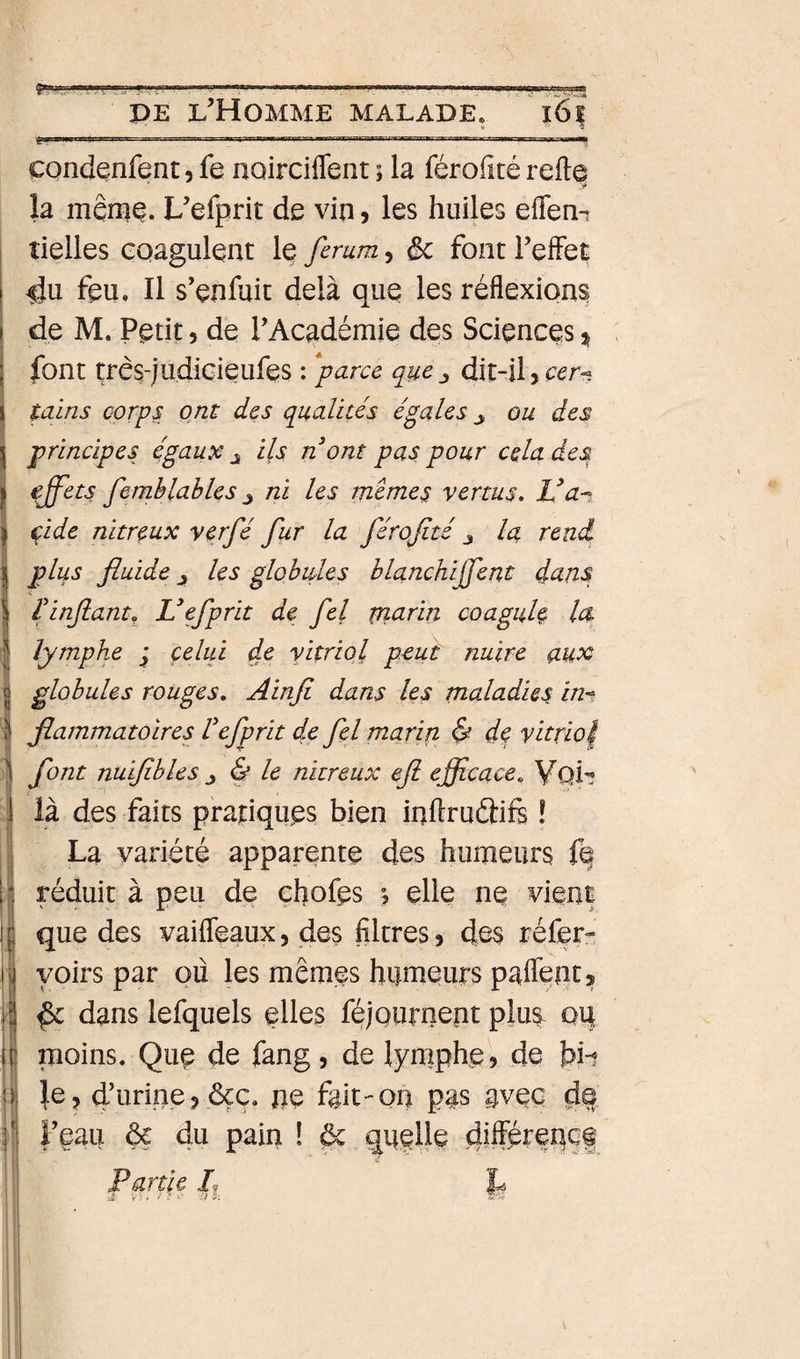 ! ! condenfent, fe noirciffent ; la férofité refte la même. L’efprit de vin ? les huiles eflen-i îielles coagulent le femm, &amp; font l’effet ^u feu. Il s’enfuit delà que les réflexions de M. Petit 5 de l’Académie des Sciences 3^ font très-judicieufes : *parce que^ dit-il tains corps ont des qualités égales y ou des principes égaux ^ ils n ont pas pour cela des effets fernblables J ni les raemes vertus, Va-^, çide nitreux verfé fur la férofité la rend plus fluide les globules blanchijffent dans l'infiant^ Vefprit de fel piarin coagule la lymphe ; çelui de vitriol peuh nuire aux globules rouges, Ainfi dans les maladies in^^ flammatoires Vefprit de fel marin &amp; de vitriol font nuifibles J &amp; le nitreux eft efficace, VqI'; là des faits pratiques bien inftruâift ! La variété apparente des humeurs fé réduit à peu de cflofes ^ elle ne vient que des vaifleaux, des filtres ? des réfer- yoirs par ou les mêmes humeurs paflént, ^ dans lefquels elles féjournent plus^ oq moins. Que de fang, de lymphe? de je, d’urine? &amp;ç. pe fait-on pas avec l’eau &amp; du pain ! Partie L