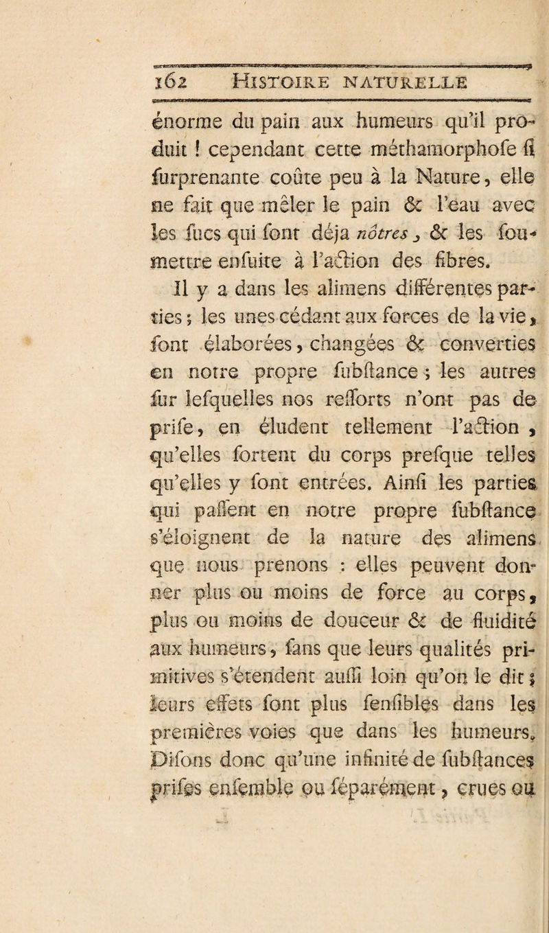 énorme du pain aux humeurs qu’il pro¬ duit ! cependant cette méthamorphofe fl furprenante coûte peu à la Nature, elle ne fait que mêler le pain ôc l’eau avec les focs qui font déjà nôtres j ôc les fou- mettre enfuite à l’adion des fibres. Il y a dans les alimens différentes par¬ ties ; les unes cédant aux forces de la vie, font -élaborées, changées &amp; converties en notre propre fubflance ; les autres fur lefquelles nos refforts n’ont pas de prife, en éludent tellement d’adiion , qu’elles fortent du corps prefque telles qu’elles y font entrées. Ainfl les parties, qui paffent en notre propre fubffance s’éloignent de la nature des alimens que nous prenons : elles peuvent doiL ner plus ou moins de force au corps, plus GU moins de douceur ôc de fluidité aux humeurs 5 fans que leurs qualités pri¬ mitives s’étendent aufu loin qu’on le dit | leurs effets font plus fenfibles dans les premières voies que dans les humeurs, pifons donc qu’une infinité de fiibffances prifes enfemble pu féparément, crues ou