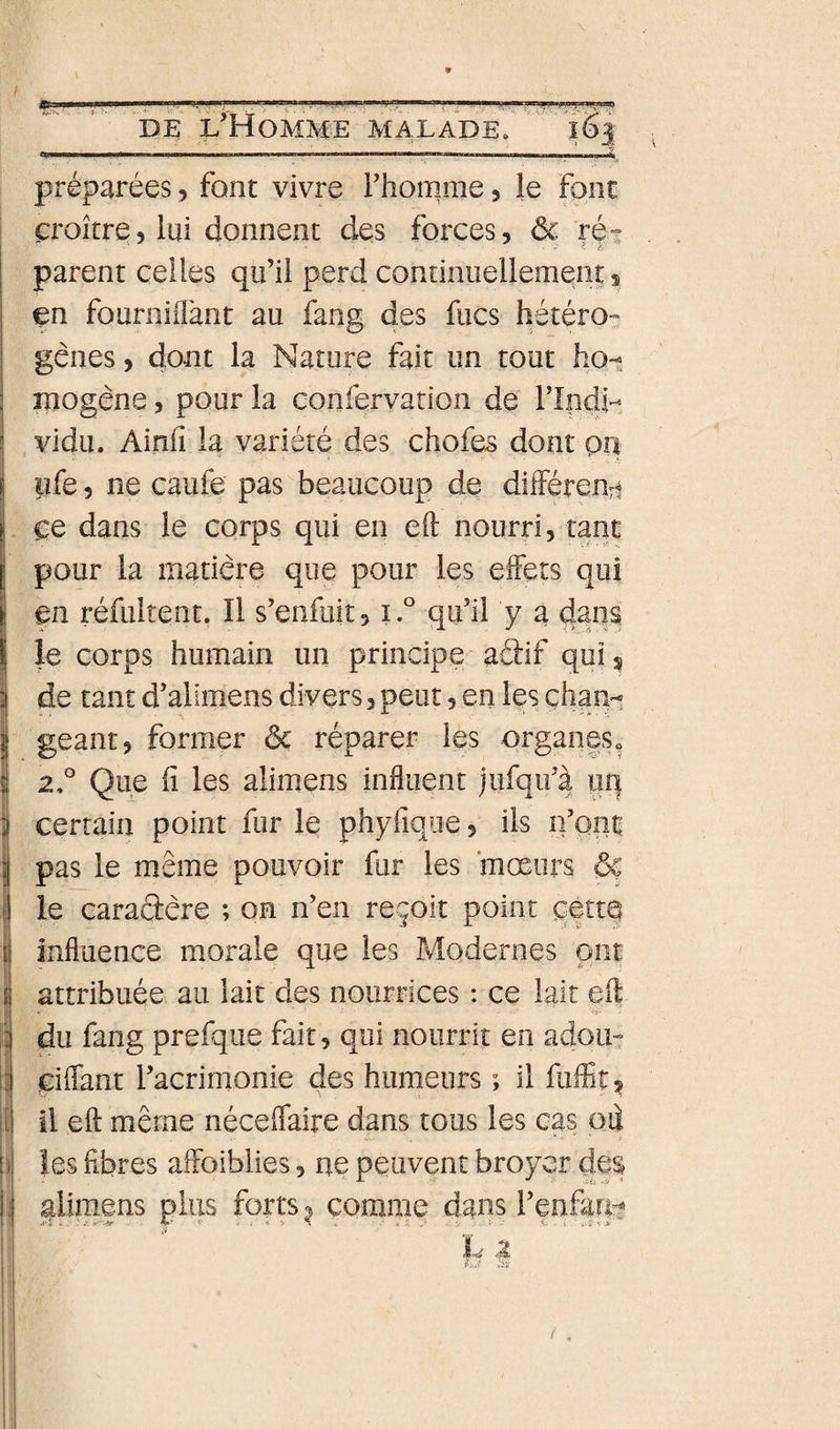 préparées, font vivre i’homme 3 Je Font croître, lui donnent des forces, ôc ré^ parent celles qu’il perd continuellement, en fournilîànt au fang des fucs hétéro- gênes, dont la Nature fait un tout ho^ mogène, pour la confervarion de rindi- vidu. Ainii la variété des chofes dont pn pfe 5 ne caufe pas beaucoup de dliférenri ce dans le corps qui en eO: nourri, tant pour la matière que pour les effets qui en réfultent. Il s’enfuit, i.° qu’il y a dans le corps humain un principe aâif qui s de tant d’alimens divers, peut, en les çhani géant, former ôc réparer les organeSo 2° Que fl les alimens influent jufqii’à uq certain point fur le phyfique, ils n’pnt pas le même pouvoir fur les mœurs ôç le caractère ; on n’en reçoit point perte influence morale que les Modernes ont attribuée au lait des nourrices : ce lait eft du fang prefqiie fait, qui nourrit en adou- ciflant l’acrimonie des humeurs ; il fuffit^ il eft même néceffaire dans tous les cas oii les fibres aifoiblies, ne peuvent broyer des alimens plus forts ^ comme dans l’enfari!^