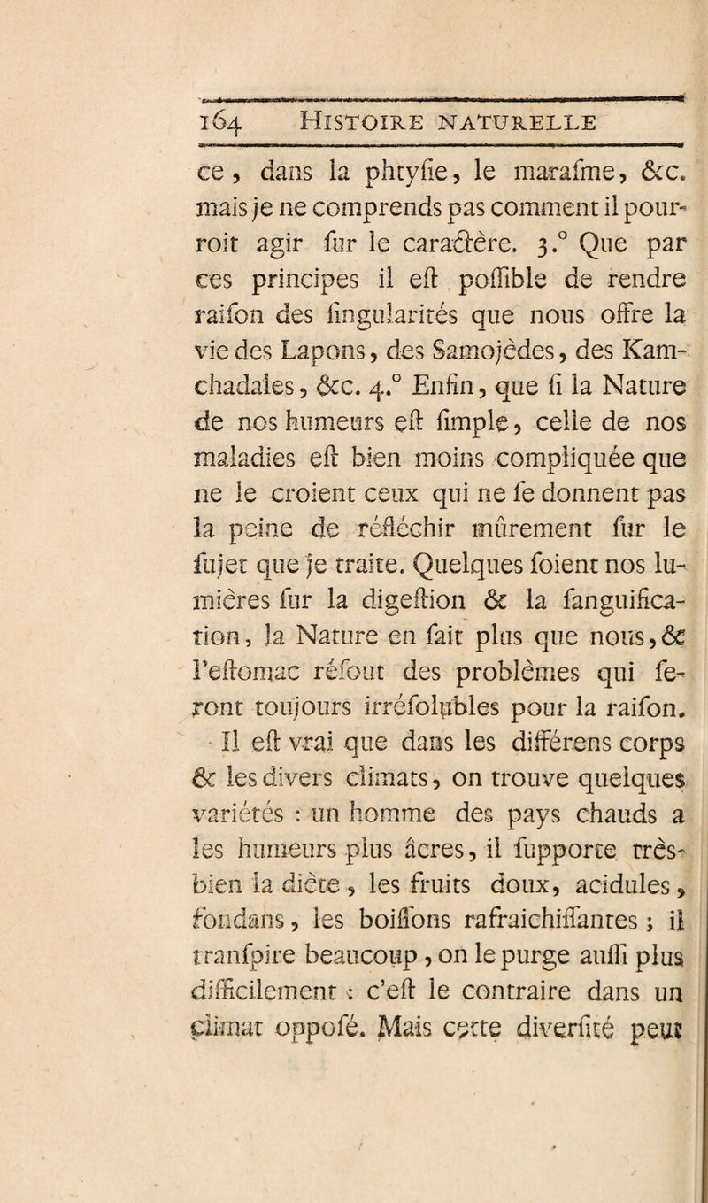 ce 5 dans ia phtyfie, le marafme, ôcc. mais je ne comprends pas comment il pour- roit agir fur le caradtêre. 3° Que par ces principes il eft pofTible de rendre raifon des fingularirés que nous offre la vie des Lapons, des Samojèdes, des Kam- chadales 5 &amp;c. 4.° Enfin, que fi la Nature de nos humeurs eft fimple 5 celle de nos maladies çft bien moins compliquée que ne le croient ceux qui ne fe donnent pas la peine de réfléchir mûrement fur le fujet que je traite. Quelques foient nos lu¬ mières fur la digeffion &amp; la fanguifica- tioe, la Nature en fait plus que nous, ôc Feffoniac refont des problèmes qui fe¬ ront toujours irréfolpbles pour la raifon. ‘ Il eft vrai que dans les différons corps ôc les divers climats, on trouve quelques variétés ; un homme des pays chauds a les humeurs plus âcres, il fupporte très- bien la diète 5 les fruits doux, acidulés, fondans, les boiflbns rafraichiiTantes ; il rranfpire beaucoup, on le purge auffi plus difficilement : c’eff le contraire dans un climat oppofé. Mais cçrte diverfité peut