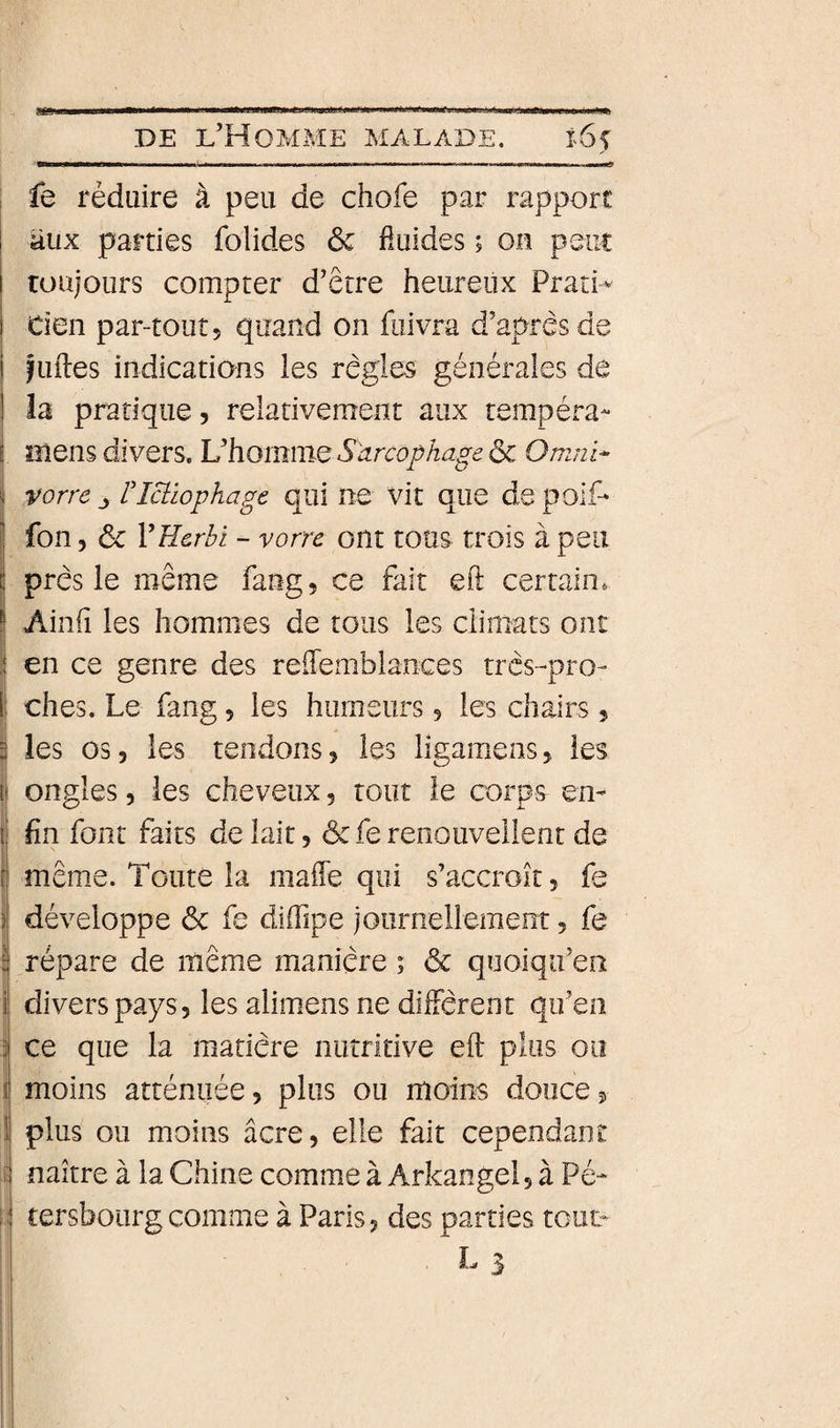 ! fe réduire à peu de chofe par rapport aux parties folides 6c fluides ; ou psiic I toujours compter d’être heureux PratH ! tien par-tout, quand on fiiivra d’après de i îliftes indications les règles générales de i la pratique, relativement aux tempéra- i mens divers. VhommQ Sarcophage &amp; Omni- vorre riciiophagc qui ne vit que de poiP fon 5 6c VEcrbi - vorre ont tous trois à peu près le même fang, ce fait eft certain. IAinfî les hommes de tous les climats ont en ce genre des reftemblances très-pro- 1; ches. Le fang, les humeurs, les chairs, j les 03, les tendons, les ligamens, les i ongles, les cheveux, tour le corps en- I fin font faits de lait, 6c fe renouvellent de [j même. Toute la mafte qui s’accroît, fe I développe 6c fe diftlpe journellement, fe ! répare de même manière ; 6c quoiqu’en j divers pays 5 les alimens ne diffèrent qu’en 3 ce que la matière nutritive eft plus 00 j moins atténuée, plus ou moins douce, 1 plus ou moins âcre, elle fait cependant it naître à la Chine comme à Arkangel, à Pé- j:: tersboiirgcomme à Paris, des parties tcuL I. L ^