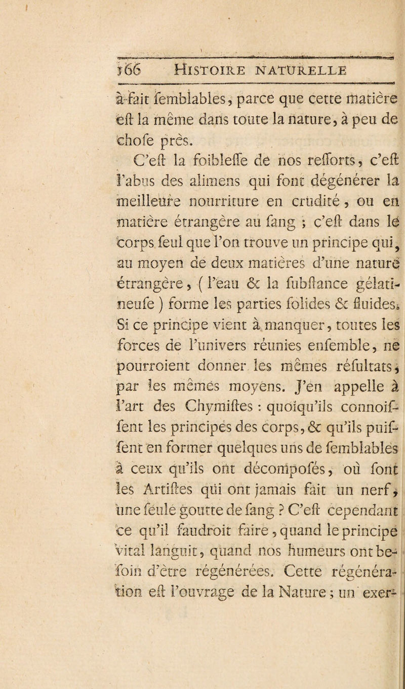 RSBHUS --1 - - - - -p - - 'î66 Histoire naturelle à-Fait fembiabies, parce que cette matière éft la même dans toute la nature, à peu de chofe près. C’eil la foiblefle de nos refforts, c’eft î’abiis des alimens qui font dégénérer la meilleore nourriture en criidité, ou en matière étrangère au fang ; c’eil dans lé corps feui que l’on trouve un principe qui, au moyen de deux matières d’une nature étrangère, ( l’eau &amp; la fubdance gélati- neufe ) forme les parties folides ôc fluides* Si ce principe vient à manquer, toutes les forces de l’univers réunies enfemble, ne pourroient donner les mêmes réfultats, par les mêmes moyens. J’en appelle à l’art des Chymiftes : quoiqu’ils connoif- fent les principés des corps, &amp; qu’ils puif- fent en former quelques uns de femblables à ceux qu’ils ont déconipofés, où font îes Artifces qui ont jamais fait un nerf, une feulé goutte de fang ? C’efl: cependant te qu’il faudroit faire, quand le principe Vital languit, quand nos humeurs ontbe- foin d’ètre régénérées. Cette régénéra¬ tion eil l’ouvrage de la Nature ; un exer-