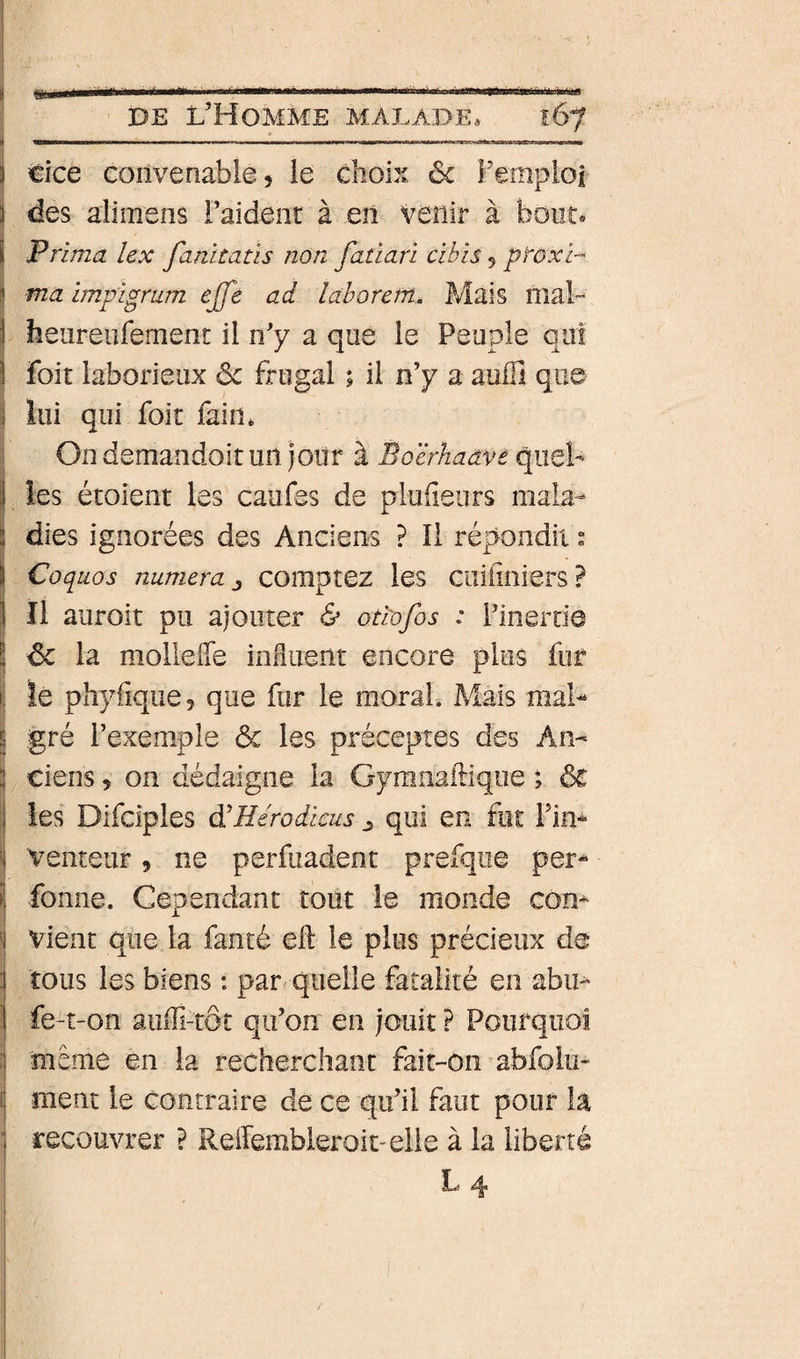 DE L’Homme malade* iSy î tlce convenable, le choix 6c Fempioî i des alimens l’aident à en venir à bout* I Prima lex fanitatis non fatiari cibis 5 ptoxi-^ S ma impLgrum ejfe ad laborem. Mais nial- I heureiifemenc il n’y a que le Peuple qui I foit laborieux ôc frugal 1 il n’y a auffi que lui qui foit fain* Ondemandoitun joiir à Boërhaavè quel- îes étoient les caufes de pluheurs mala- i dies ignorées des Anciens ? Il répondit ” I Coquos numera comptez les cuiiiniers? i II auroit pu ajouter &amp; otiofos : l’inertie ! 6c la molleffe influent encore plus fur le phyfique, que fur le morah Mais mal¬ gré l’exemple 6c les préceptes des An¬ ciens , on dédaigne la Gyranaftiqiie ; 6c ies Difciples à'Hérodkus ^ qui en fut Fin* ! Venteur, ne perfuadent prefqiie per- ! fonne. Cependant tout le monde corn ' vient que la fanté eft le plus précieux de 1 tous les biens : par quelle fatalité en abu- I fe-t-on aiiffi-tôr qu’on en jouit P Pourquoi i meme en la recherchant fait-on abfoiu- i ment le contraire de ce qu’il faut pour la ' recouvrer ? ReiTembieroit-elle à la liberté