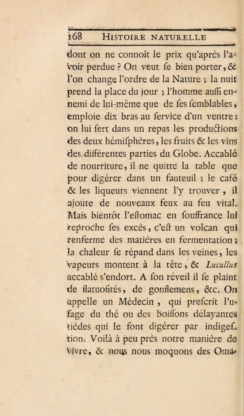 dont on né connoît le prix qu’après ra¬ voir perdue ? On veut fe bien porter, ôé l’on change l’ordre de là Nature ; la nuit prend la place du jour ; l’homme auiïî en¬ nemi de Ipi-même que de fes femblables i emploie dix bras au fervice d’un ventre ; on lui fert dans un repas les produâions des deux hémifphêres, les fruits ôc les vins des différentes parties du Globe. Accablé de nourriture, il ne quitté la table que pour digérer dans un fauteuil ; le café ôc les liqueurs viennent l’y trouver , il ajoute de nouveaux feux au feu vital» Mais bientôt l’eftomac en foulFrance lui reproche fes excès, c’eft un volcan qui renferme des matières en fermentation j la chaleur fe répand dans les veines, les Vapeurs montent à la tête, 6c LucuUuè -accablé s’endort. A fon réveil il fe plaint de fiatuofités, de gonflemens, ôcCi On appelle un Médecin , qui prefcrit l’u- ■fage du thé ou des boilfons délayantes fièdes qui le font digérer par indigefi riom Voilà à peu près notre manière dé Vivre, 6c nous nous moquons des Omâ^