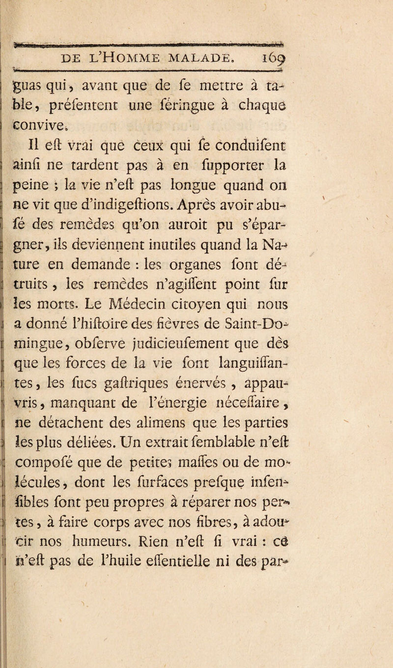 I . ' Iim ■■n. ■■^l■■l»■«l^■l.l■l■' m»r&gt;m r~iP&gt;nw.«wiii'm«&gt;]myiiiii I DE l’Homme malade, 169 i ■ 1 .. ...-a I guas qui, avant que de fe mettre à ta- I bie, préfentent une féringue à chaque ! convive^ Il eft vrai que ceux qui le conduifent ainfi ne tardent pas à en fupporter la ? peine ; la vie n’eft pas longue quand on i ne vit que d’indigeftions. Après avoir abu- I fé des remèdes qu’on auroit pu s’épar¬ gner, ils deviennent inutiles quand la Na~» ture en demande : les organes font dé¬ truits , les remèdes n’agiflent point fur les morts. Le Médecin citoyen qui nous a donné l’hiftoire des fièvres de Saint-Do^ mingue, obferve judicieufement que dès que les forces de la vie font languifian- tes, les fucs gaftriques énervés, appau¬ vris , manquant de l’énergie néceffaire , ne détachent des alimens que les parties les plus déliées. Un extrait femblable n’eft compofé que de petites maffes ou de mo^ lécules, dont les furfaces prefque infem fibles font peu propres à réparer nos per-^ tes 5 à faire corps avec nos fibres, àadou^ I cir nos humeurs. Rien n’efi: fi vrai : cû ; n’eft pas de l’huile efientielle ni des par*