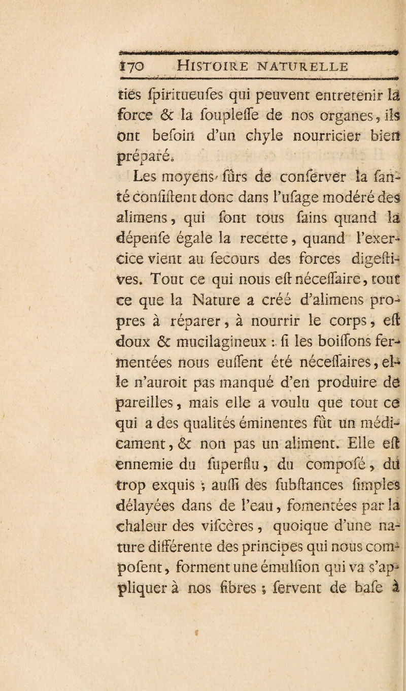■imm Î7O Histoire naturelle tiès fpiritueiifes qui peuvent entretenir lâ force ôc la fouplefle de nos organes, iis ont befoin d’un chyle nourricier biert préparée Les moyens^ fûrs de conferver îa fan- té conliilent donc dans l’ufage modéré des alimens, qui font tous fains quand là dépenfe égale la recette, quand l’exer¬ cice vient au fecours des forces digefti- ves. Tout ce qui nous eftnéceflaire, tout ce que la Nature a créé d’alimens pro¬ pres à réparer, à nourrir le corps, eft doux ôc mucilagineux fi lès boiffbris fer¬ mentées nous euflent été néceflaires, eU le n’auroit pas manqué d’en produire dô pareilles, mais elle a voulu que tout ce qui a des qualités éminentes fût un médi¬ cament , ôc noti pas un aliment. Elle e(î ennemie du fuperflu, du compofé, dit trop exquis ; auifi des fiibftances fnnples délayées dans de l’eau, fomentées par la chaleur des vifcères, quoique d’une na¬ ture différente des principes qui nous com^ pofent, forment une émulfion qui va s’ap^ pliquer à nos fibres ; fervent de bafe à