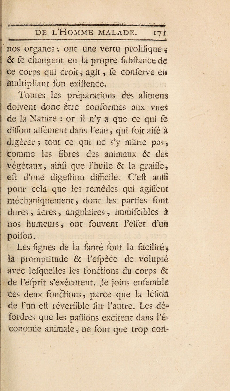 J DE l’Homme malade. lyî j ........ ' nos organes ; ont une vertu prolifique i ! êc fe changent en la propre fubftance dé j te corps qui croît, agit, fe conferve en I multipliant fon exifience. I Toutes les préparations des alimens doivent donc être conformes aux vues j de la Nature : or il n’y a que ce qui fe I diflbut aifément dans Teau 5 qui foit aifé à l digérer ; tout ce qui ne s’y marie pas, comme les fibres des animaux ôc des végétaux, aihfi que Fhuile &amp; la graifléj efi; d’une digeili'on difficile, C’eiî: auflî pour cela que les remèdes qui agiflent méclîaniquement, dont les parties font dures 5 âcres, angulaires, immifcibles à nos humeurs, ont fouvent l’effet d’im poifôh. r* .V - Les fignés de la faiité foilt la facilité $ îa promptitude ôc l’efpêce de volupté avec lefquelles les fonâions du corps ôc de l’efprit s’exécutent. Je joins enfemble tes deux fondions, parce que la léfion de l’im efi: réverfible fur l’autre. Les dé- fordres que les paffions excitent dans l’é¬ conomie animale, ne font que trop con-