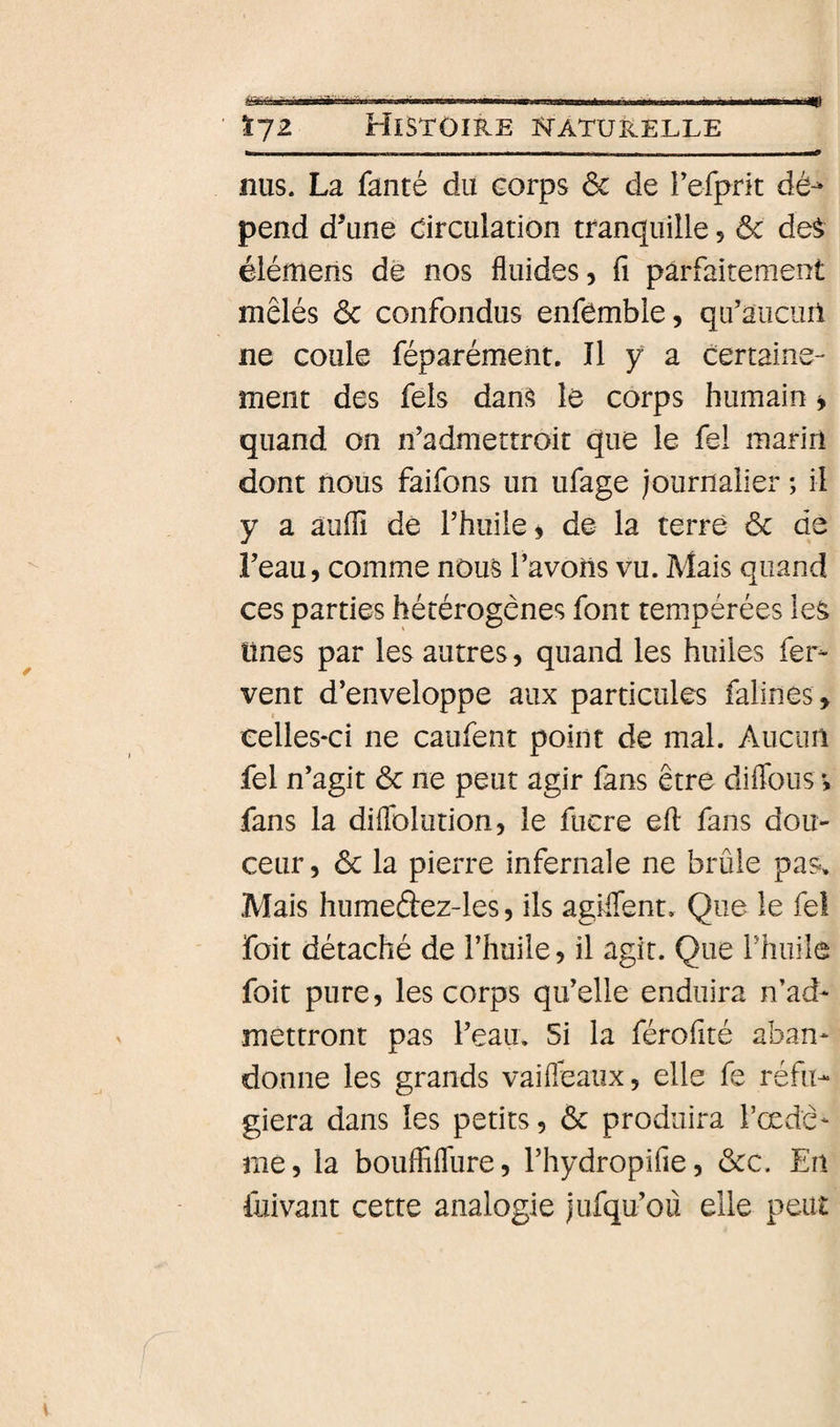 m Ï72 Histoire i&lt;^aturelle nus. La fanté du corps &amp; de Fefprit dé-* pend d’une drculation tranquille 5 &amp; des élémens de nos fluides, fi parfaitement mêlés ôc confondus enfèmble, qu’aucurl ne coule féparémeiit. Il y a certaine¬ ment des Tels dans le corps humain i quand on n’admettroit que le fel mariri dont nous faifons un ufage journalier ; il y a auflî dé Phuiie, de la terre ôc de Feau, comme nous Favons vu. Mais quand ces parties hétérogènes font tempérées les ünes par les autres, quand les huiles fer¬ vent d’enveloppe aux particules falines , celles-ci ne caiifent point de mal. Aucun fel n’agit ôc ne peut agir fans être diflbus i fans la düTolution, le fucre efl: fans dou¬ ceur, ôc la pierre infernale ne brûle pas. Mais humeâez-les, ils agiflent. Que le fel foit détaché de l’huile, il agit. Que l’huile foit pure, les corps qu’elle enduira n’ad¬ mettront pas l’eau. Si la férofité aban¬ donne les grands vaifleaux, elle fe réfu¬ giera dans les petits, ôc produira l’œdè- me, la bouffifliire, l’hydropifie, ôcc. En fuivant cette analogie jufqu’oü elle peut