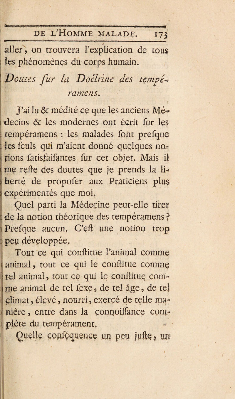 I aller, on trouvera Texplication de tous I les phénomènes du corps humain. ! Doutes fur la Doctrine des tempé^ ramens. J’ai lu ôc médité ce que les anciens Mé-^ decins ôc les modernes ont écrit fur les ! tempéramens : les malades font prefque I les feuls qui m’aient donné quelques nor I pons fatisfaifantes fur cet objet. Mais il ï me relie des doutes que je prends la 1h ! berté de propofer aux Praticiens plus expérimentés que moi. Çuel parti la Médecine peut-elle tirer de la notion théorique des tempéramens ? Prefque aucun. C’cft une notion trop peu développée. Tout ce qui conllitue ranimai commç animal, tout ce qui le conllitue comm^ il tel animal, tout cç qui le conHituc corn- 1 îue animal de tel fexe, de tel âge, de te! climat, élevé, nourri, exercé de telle ma-' nière, entre dans la çonnoiflance com¬ plète du tempérament, queaçç un peu juft§?
