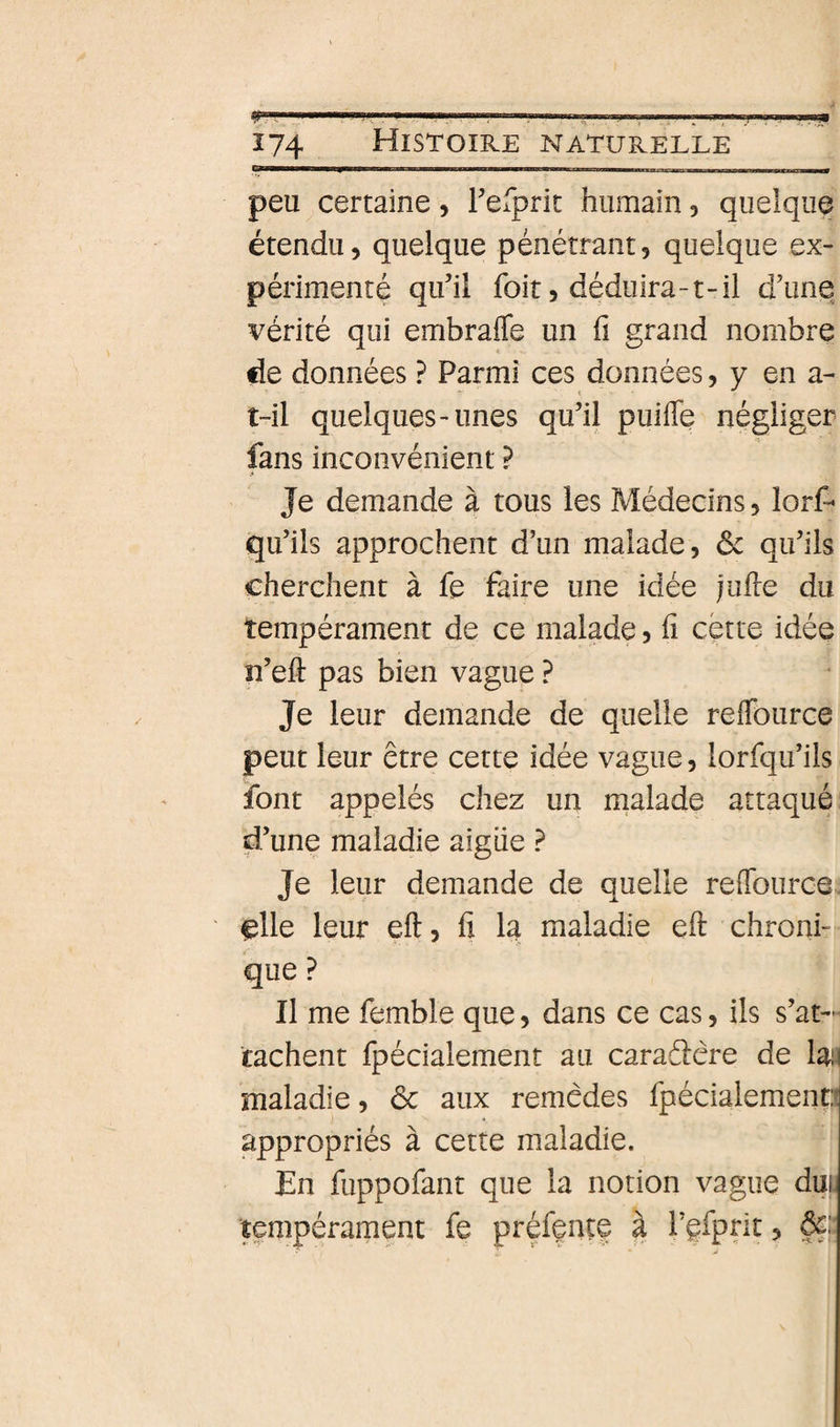 Î74 Histoire naturelle peu certaine, Felprit humain, quelque étendu, quelque pénétrant, quelque ex¬ périmenté qu’il foit, déduira-t-il d’une vérité qui embrafle un fi grand nombre fie données ? Parmi ces données, y en a- t-il quelques-unes qu’il puifle négliger fans inconvénient ? Je demande à tous les Médecins, lorf- qu’ils approchent d’un malade, &amp;c qu’ils cherchent à fe faire une idée jufie du tempérament de ce malade, fi cette idée n’eft pas bien vague ? Je leur demande de quelle relTource peut leur être cette idée vague, lorfqu’ils font appelés chez un malade attaqué d’une maladie aigiie ? Je leur demande de quelle reflburce ^lle leur eft, fi la maladie eft chroni¬ que ? Il me femble que, dans ce cas, ils s’at¬ tachent fpécialement au caraâêre de maladie, ôc aux remèdes fpécialemend appropriés à cette maladie. En fuppofant que la notion vague du^ tempérament fe préfçnte à l’efpdt &gt; àç: