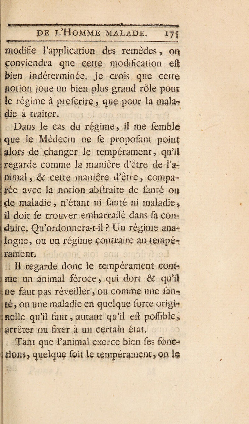DE l'Homme malade. 175 modifie l’application dps remèdes, 01% conviendra que cette modification eft 1 bien indéterminée, Je crois que cette ! ipotion joue un bien plus grand rôle pour ; le régime à prefçrire ^ que pour la mala^ \ die à traiter. ^ Dans le cas du régime, il me femble il que le Médecin ne fe propofant point I glor§ de changer le tempérament, qu’il I regarde comme la manière d’être de l’a^: rnimai, &amp; cette manière d’être, compa¬ rée avec la notion abftraite de faiité ou jde maladie, n’étant ni fanté ni maladie s IM doit fe trouver embarraiTé dans fa com duite. Qu’ordonnera-tdi ? Un régime ana?, jiogue, ou un régime contraire au tempé¬ rament. Il regarde donc le tempérament corn-? ime im animai féroce, qui dort &amp; qu’il 1 oe faut pas réveiller, ou comme une fan-î té, ou une maladie en quelque forte origU nellp qu’il faut, autant qu’il eft poirible® arrêter ou fixer à un certain état. 1 Tant que ranimai exerce bien fes fonc-^ irions? quelque fuit le tempérament, on îs
