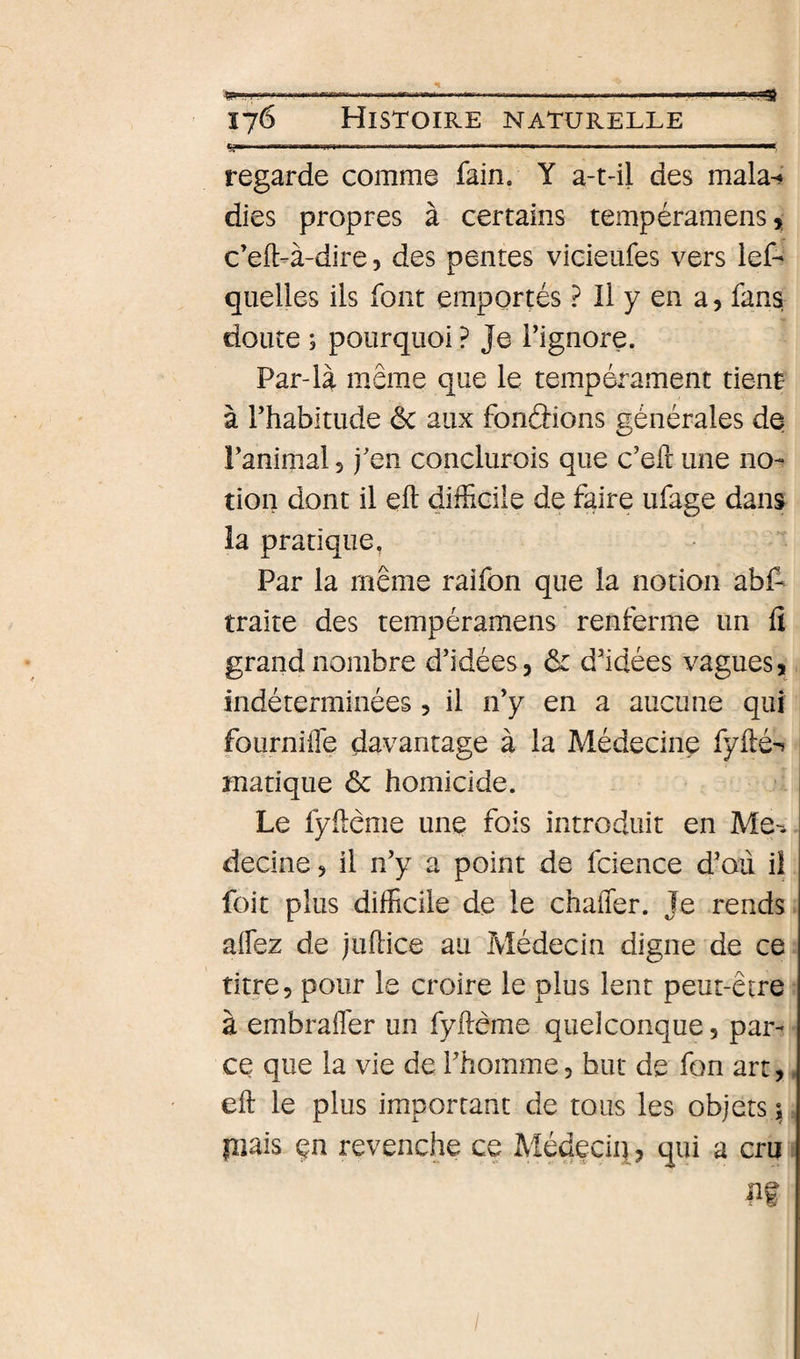 176 Histoire naturelle ...» 1. ....... regarde comme fain. Y a-t-il des mala-* dies propres à certains tempéramens, c’eft-à-dire, des pentes vicieufes vers lef- quelles ils font emportés ? Il y en a, fans doute ; pourquoi ? Je Tignore. Par-là même que le tempérament tient à l’habitude Ôc aux fondions générales de l’animal 5 j’en conclurois que c’eft une no¬ tion dont il efl difficile de faire ufage dans la pratique. Par la même raifon que la notion abf^ traite des tempéramens renferme un fi grand nombre d’idées, ôc d’idées vagues, indéterminées, il n’y en a aucune qui fournifle davantage à la Médecine fyfté-t manque ôc homicide. Le fyftème une fois introduit en Me-. decine, il n’y a point de fcience d’oii il foie plus difficile de le chaffer. Je rends aifez de juftice au Médecin digne de ce titre, pour le croire le plus lent peut-être à embrafler un fyftème quelconque, par¬ ce que la vie de l’homme, but de fon art,, eft le plus important de tous les objets^ piais çn revenche ce Médeciq, qui a cru /