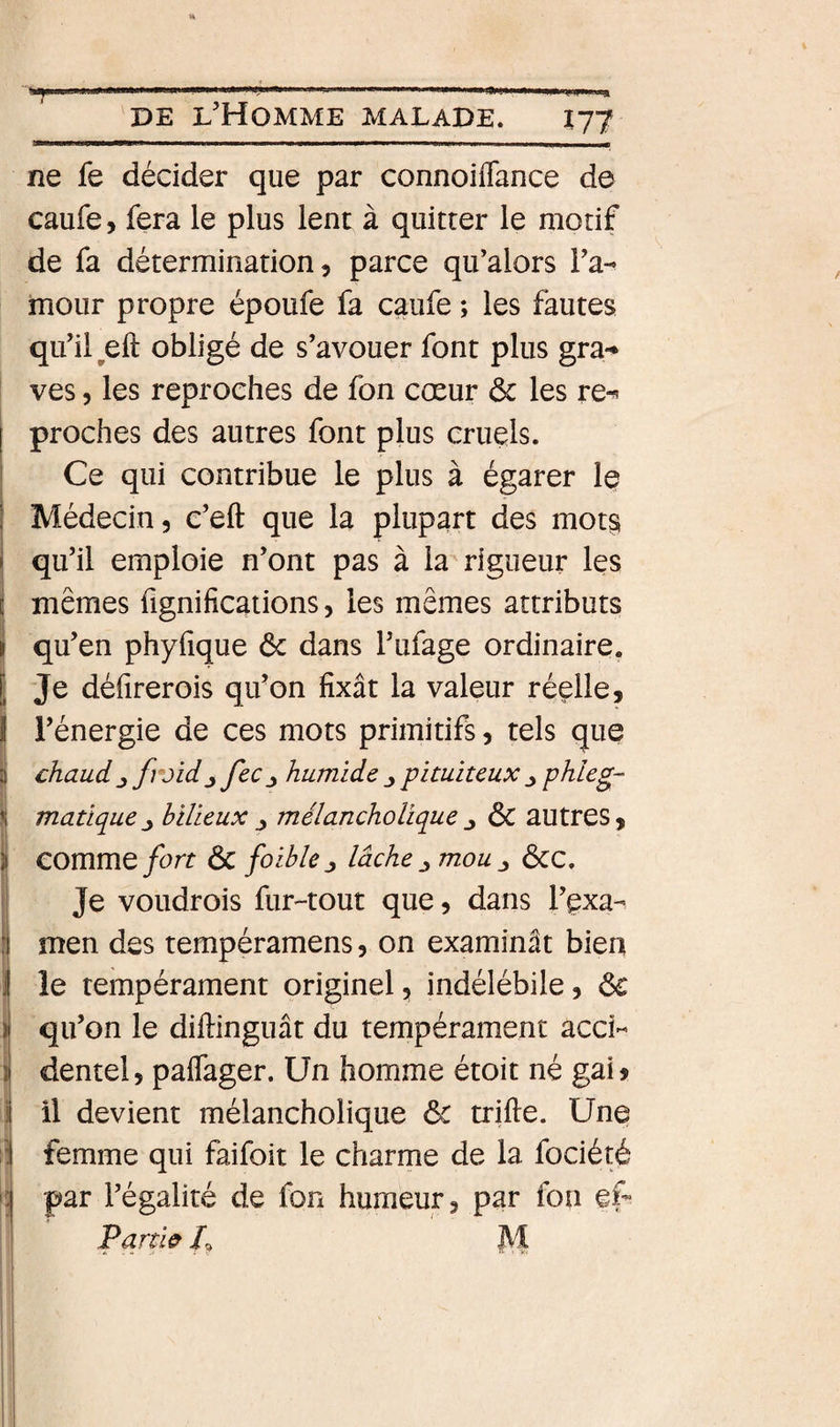 AU » Î77 ne fe décider que par connoiflance de caufe, fera le plus lent à quitter le motif de fa détermination 9 parce qifalors Ta- moiir propre époufe fa caufe ; les fautes qu’il ^eft obligé de s’avouer font plus gra-* ves 9 les reproches de fon cœur ôc les re^ proches des autres font plus cruels. Ce qui contribue le plus à égarer le Médecin, c’eft que la plupart des mot§ qu’il emploie n’ont pas à la rigueur les mêmes fignifications, les mêmes attributs qu’en phyfique ôc dans l’ufage ordinaire. Je défirerois qu’on fixât la valeur réelle, l’énergie de ces mots primitifs 9 tels que chaud J froid J fec_y humide pituiteux ^ phleg- matique_y bilieux ^ mélancholique^ ôC autres, comme fort Ôc foihle ^ lâche mou ÔCC. Je voudrois fur-tout que, dans l’exa¬ men des tempéramens, on examinât bien le tempérament originel, indélébile, ôc qu’on le diftinguât du tempérament acci¬ dentel, palTager. Un homme étoit né gai&gt; femme qui faifoit le charme de la fociété par l’égalité de fon humeur, par fon ef Partie P