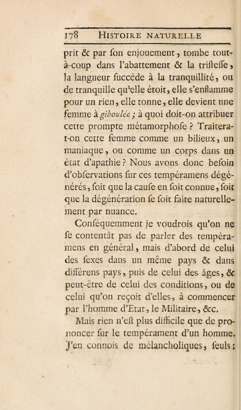 prit ôc par fou enjouement, tombe tout- à'Coup dans rabattement ôc la trifteffC) la langueur fuccêde à la tranquillité 5 ou de tranquille qif'elle étoit, elle s’enflamme pour un rien, elle tonne, elle devient une femme à gi^ou//e J à quoi doit-on attribuer cette prompte métamorphofe ? Traitera- t-on cette femme comme un bilieux, un maniaque, ou comme un corps dans un état d’apathie? Nous avons donc befoin d’obfervations fur ces tempéramens dégé¬ nérés, foit que la caufe en foit connue, foit que la dégénération fe foit faite naturelle¬ ment par nuance. Conféquemment je voudrois qu’on ne fe contentât pas de parler des tempéra¬ mens en général, mais d’abord de celui des fexes dans un même pays ôc dans diflérens pays, puis de celui des âges, ôc peut-être de celui des conditions, ou de celui qu’on reçoit d’elles, à commencer par riîomme d’Etat, le Militaire, ôcc. Mais rien n’efl: plus difficile que de pro¬ noncer fur le tempérament d’un homme. J’en connois de mélancholiques ^ feuls;