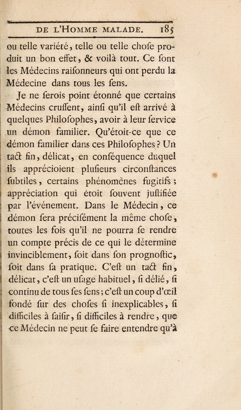 rï 1- lù. ■ ——■■lin ■ .■■•hiÉii I. -I DE l’Homme malade. 185 ou telle variété, telle ou telle chofe pro¬ duit un bon effet, ôc voilà tout. Ce font i les Médecins raifonneurs qui ont perdu la I Médecine dans tous les fens. Je ne ferois point étonné que certains ! Médecins cruflent, ainfi qu’il eft arrivé à quelques Philofophes, avoir à leur fervice un démon familier. Qu’étoit-ce que ce i démon familier dans ces Philofophes ? Un 1 tad fin, délicat, en conféquence duquel I ils apprécioient plufieurs circonftances I fubtiles 5 certains phénomènes fugitifs ; i appréciation qui étoit fouvent jufdfiée i par l’événement. Dans le Médecin, ce S démon fera précifément la même chofe, i| toutes les fois qu’il ne pourra fe rendre I un compte précis de ce qui le détermine ( invinciblement, foit dans fon prognoftic, j foit dans fa pratique. C’eft un tad fin^ délicat, c’eft un ufage habituel, fi délié, fi I continu de tous fes fens ; c’eft un coup d’œil j fondé fur des chofes fi inexplicables, fi 1 difficiles à faifir, fi difficiles à rendre, que 1 ce Médecin ne peut fe faire entendre qu’à ■I ;(