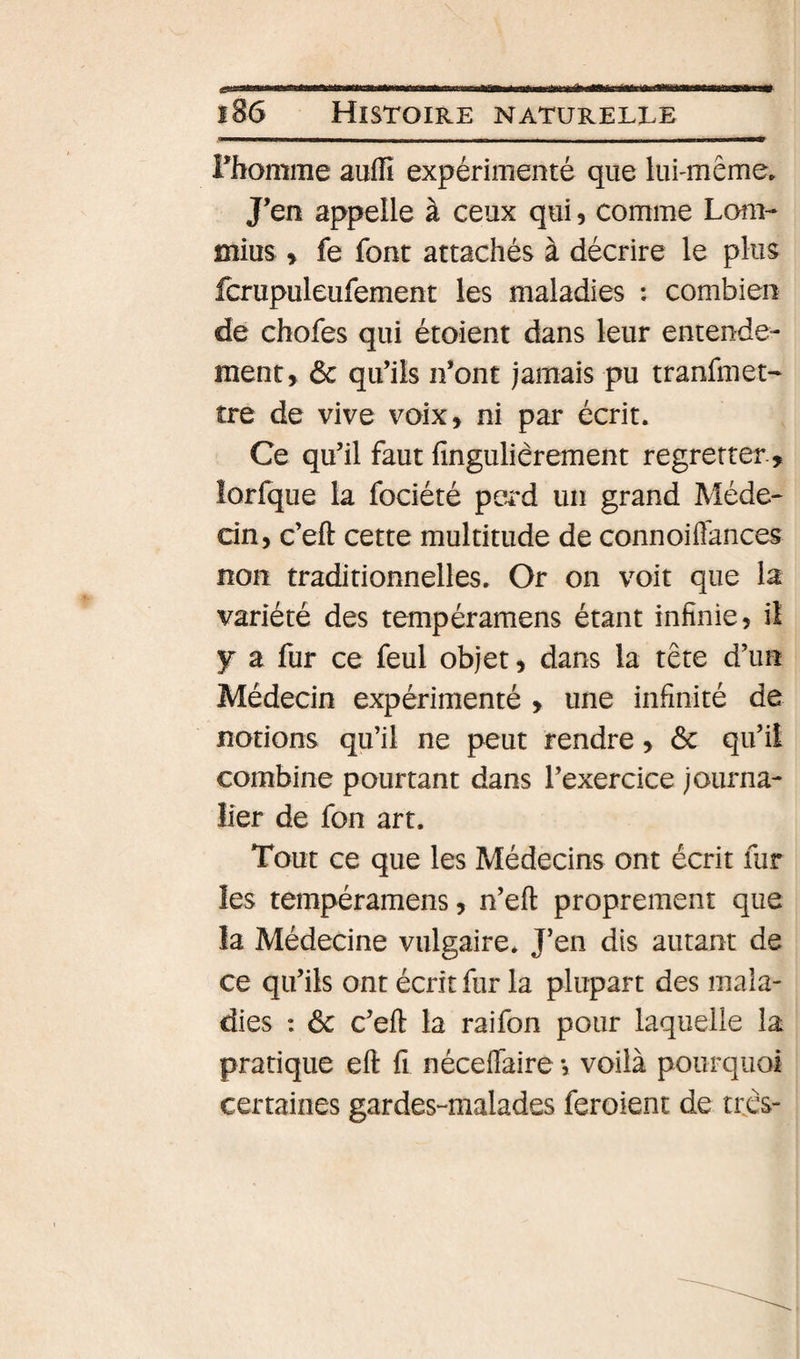 rhomme aufîî expérimenté que lui-même» J’en appelle à ceux qui, comme Lom- ffîius &gt; fe font attachés à décrire le plus fcrupuleufement les maladies ; combien de chofes qui étoient dans leur entende¬ ment, ôc qu’ils n’ont jamais pu tranfmet- tre de vive voix, ni par écrit. Ce qu’il faut fingulièrement regretter, îorfque la fociété perd un grand Méde¬ cin, c’eft cette multitude de connoiffances non traditionnelles. Or on voit que la variété des tempéramens étant infinie, il y a fur ce feul objet, dans la tête d’un Médecin expérimenté , une infinité de notions qu’il ne peut rendre, ôc qu’il combine pourtant dans l’exercice journa¬ lier de fon art. Tout ce que les Médecins ont écrit fur les tempéramens, n’eft proprement que la Médecine vulgaire. J’en dis autant de ce qu’ils ont écrit fur la plupart des mala¬ dies : &amp; c’eft la raifon pour laquelle la pratique eft fi néceflaire, voilà pourquoi certaines gardes-malades feroient de trcs- I