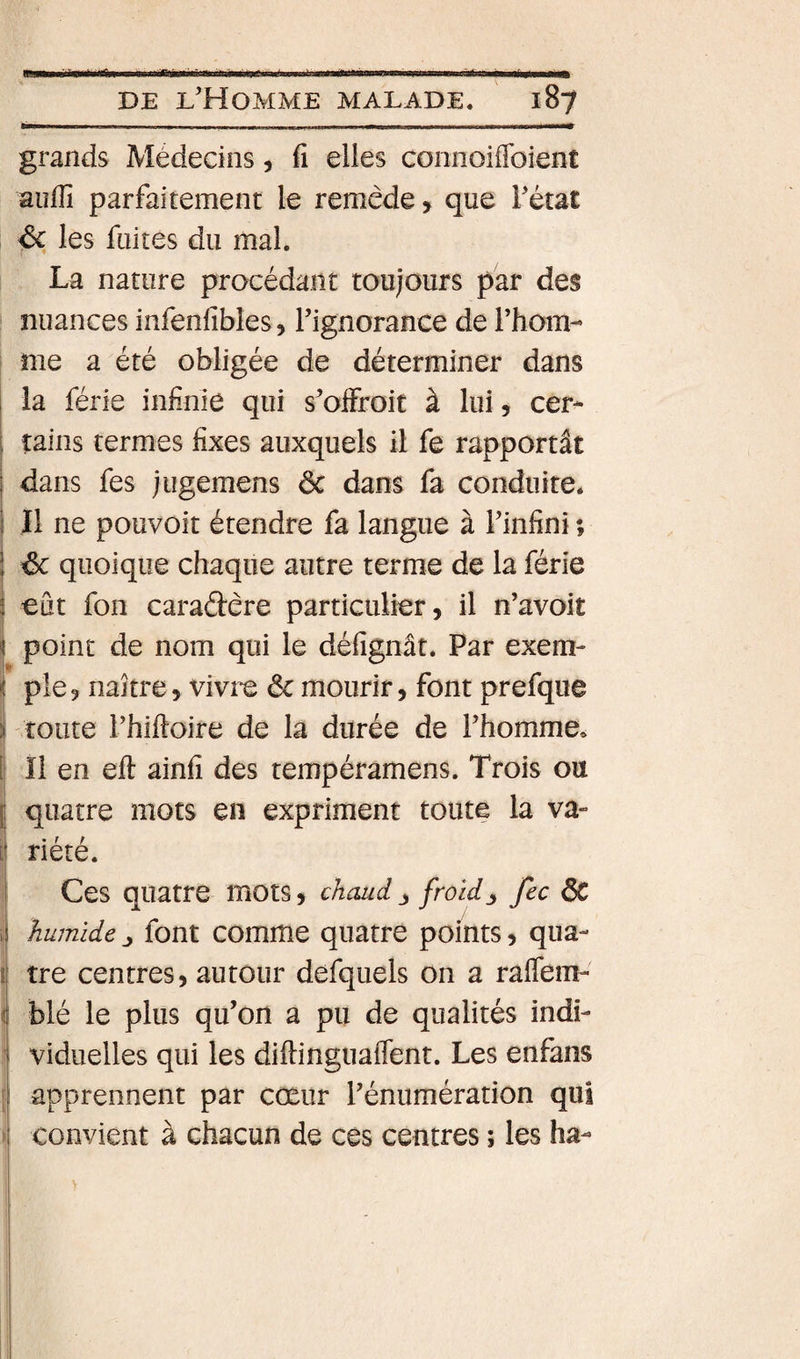 grands Médecins, fi elles connoiffoient aiîflî parfaitement le remède, que l’état &amp; les fuites du mal. La nature procédant toujours par des nuances infenfibles, Tignorance de l’hom- i me a été obligée de déterminer dans ; la férié infinie qui s’oifroit à lui, cer- i tains termes fixes auxquels il fe rapportât i dans fes jugemens ôc dans fa conduite. \ Il ne pouvoit étendre fa langue à Finfini ; i éc quoique chaque autre terme de la férié i eût fon caradere particulier, il n’avoit i point de nom qui le défignât. Par exem- i pie, naître, vivre 6c mourir, font prefque i! toute Fhiftoire de la durée de Fhomme. » Il en eft ainfi des tempéramens. Trois ou quatre mots en expriment toute la va» riété. Ces quatre mots, chaud j froidfec ÔC ^ humide ^ font comme quatre points, qua- i tre centres, autour defquels on a raffem- &lt; blé le plus qu’on a pu de qualités indi¬ viduelles qui les diftinguaflent. Les enfans [| apprennent par cœur Fénumération qui i\ convient à chacun de ces centres ; les ha- I I I
