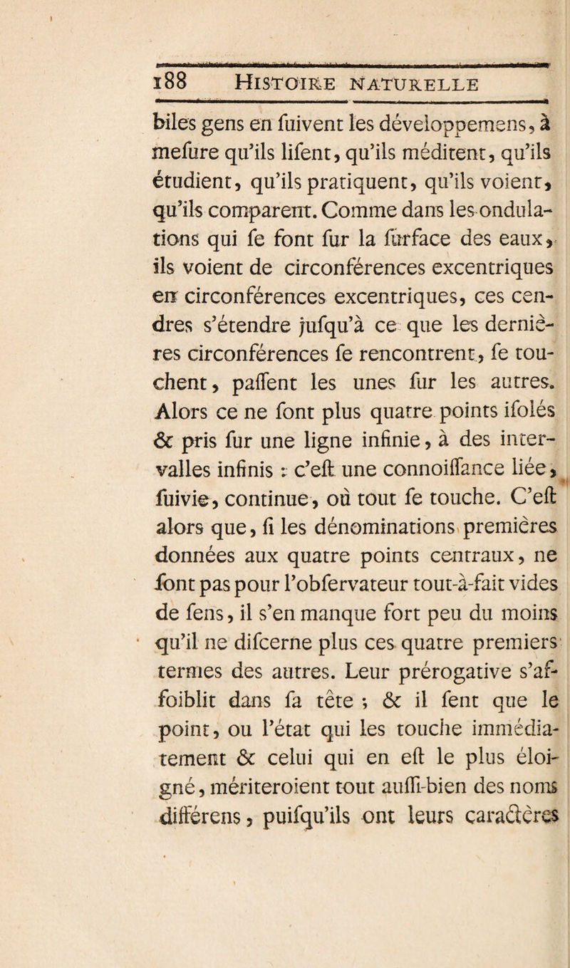biles gens en fuivent les déveioppemens, à mefure qu’ils lifent, qu’ils méditent, qu’ils étudient, qu’ils pratiquent, qu’ils voient, qu’ils comparent. Comme dans les ondula¬ tions qui fe font fur la furface des eaux,, ils voient de circonférences excentriques eiî circonférences excentriques, ces cen¬ dres s’étendre jufqu’à ce que les derniè¬ res circonférences fe rencontrent, fe tou¬ chent, paflent les unes fur les autres. Alors ce ne font plus quatre points ifolés ôc pris fur une ligne infinie, à des inter¬ valles infinis : c’eft une connoiflance liée, fuivie, continue, où tout fe touche. C’eft alors que, fi les dénom^nations^premières données aux quatre points centraux, ne ibnt pas pour l’obfervateur tout-à-fait vides de fens, il s’en manque fort peu du moins qu’il ne difcerne plus ces quatre premiers- termes des autres. Leur prérogative s’af* foiblit dans fa tête ; ôc il fent que le point, ou l’état qui les touche immédia¬ tement ôc celui qui en eft le plus éloi¬ gné, mériteroient tout aufli-bien des noms différens, puifqu’ils ont leurs caradères