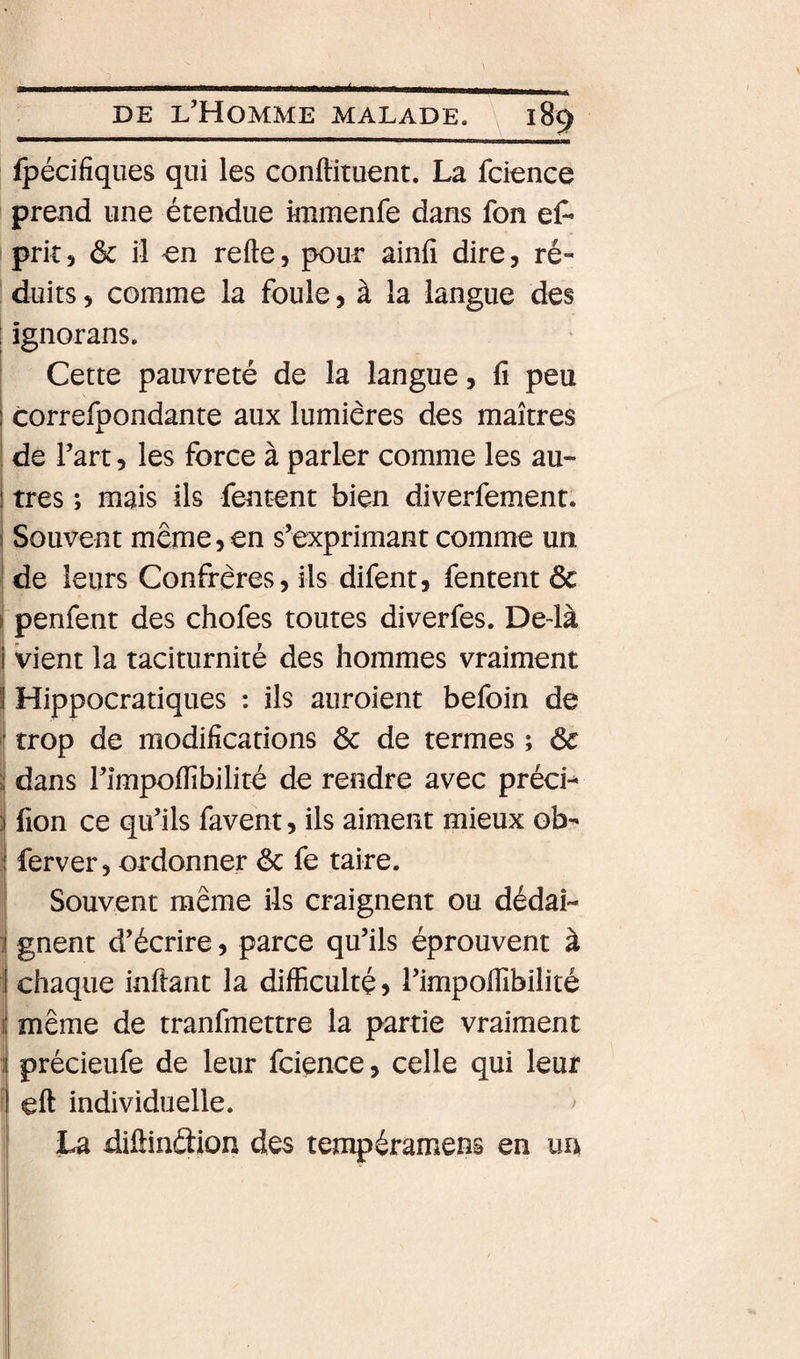 Ipécifiques qui les conftituent. La fcience prend une étendue immenfe dans fon ef* I prit 5 êc il -en refte, pour ainfi dire, ré- I duits 5 comme la foule, à la langue des I ignorans. i Cette pauvreté de la langue, fi peu ! correfpondante aux lumières des maîtres ' de l’art, les force à parler comme les au- ) très ; mais ils fentent bien diverfement. 1 Souvent même,en s’exprimant comme un j de leurs Confrères, ils difent, fentent &amp; ( penfent des chofes toutes diverfes. De-là i vient la taciturnité des hommes vraiment Hippocratiques : ils auroient befoin de I trop de modifications Ôc de termes ; ôc i! dans l’impofiibilité de rendre avec précis S fion ce qu’ils favent, ils aiment mieux ob- ! ferver, ordonner ôc fe taire. [Souvent même ils craignent ou dédai¬ gnent d’écrire, parce qu’ils éprouvent à chaque infiant la difficulté ? l’impoffibilité même de tranfmettre la partie vraiment précieufe de leur fcience, celle qui leur I eft individuelle. ^ ! La diftinâion des tempéramens en un