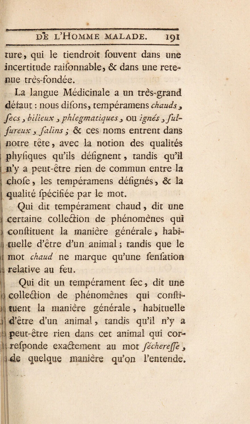 ture, qui le tiendroit fouvent dans une incertitude raifonnable&gt; 6c dans une rete¬ nue très-fondée. La langue Médicinale a un très-grand défaut : nous difons, chauds^ fecs ^ hilicux phlegmatiqucs ^ OU ignés ^ fui- fureux J falins ; 6c ces noms entrent dans I notre tête, avec la notion des qualités I phyfiques qu’ils défignent, tandis qu’il I n’y a peut-être rien de commun entre la î choie, les tempéramens défignés, 6c la j qualité fpécifiée par le mot. Qui dit tempérament chaud, dit une II certaine colleâion de phénomènes qui ) conftituent la manière générale, habi¬ tuelle d’être d’un animal ; tandis que le mot chaud ne marque qu’une fenfatioiî i relative au feu. Qui dit un tempérament fec, dit une colleâion de phénomènes qui confli- lîj tuent la manière générale, habituelle il d’être d’un animal, tandis qu’il n’y a 13 peut-être rien dans cet animal qui cor- :|î;refponde exadement au mot fécherejje ^ îi-ds quelque manière qu’on l’entende.