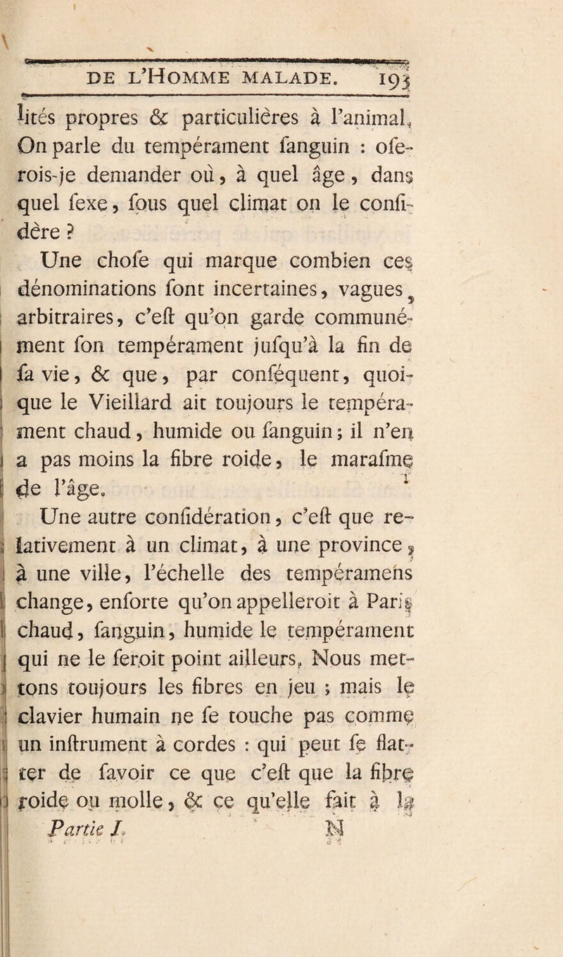 \ mmÊÊÊÊgmrnmÊmrn» ■ .. DE l’Homme MALADE. 19J ^ités propres &amp; pardculiêres à l’animal, On parle du tempérament fangiiin ; ofe- rois~je demander où, à quel âge, dans quel fexe, fous quel climat on le confia dère ? Une chofe qui marque combien ee| : dénominations font incertaines, vagues^ I arbitraires, c’eft qu’on garde communé- I ment fon tempérament jufqu’à la fin de I fa vie, 6c que, par conféquenr, quoi- i que le Vieillard ait toujours le tempéra- I ment chaud, humide ou fanguin ; il n’en I a pas moins la fibre roide, le marafmç l’age. ^ Une autre confidération, c’eft que re~ i iativement à un climat, à une province^ :| à une ville, l’échelle des tempéramehs I change, enforte qu’onappelleroit à Paris 1 chaud 5 fanguin, humide le tempérament J qui ne le ferpit point ailleurs, Nous met- ] tons toujours les fibres en jeu ; mais le i clavier humain ne le touche pas comme \ un inftrument à cordes : qui peut lÿ flat^ ; ter de fayoir ce que c’eft que la fibre I: roide ou molle, §c ce qu’elle fait à I Partie L ^ ' N