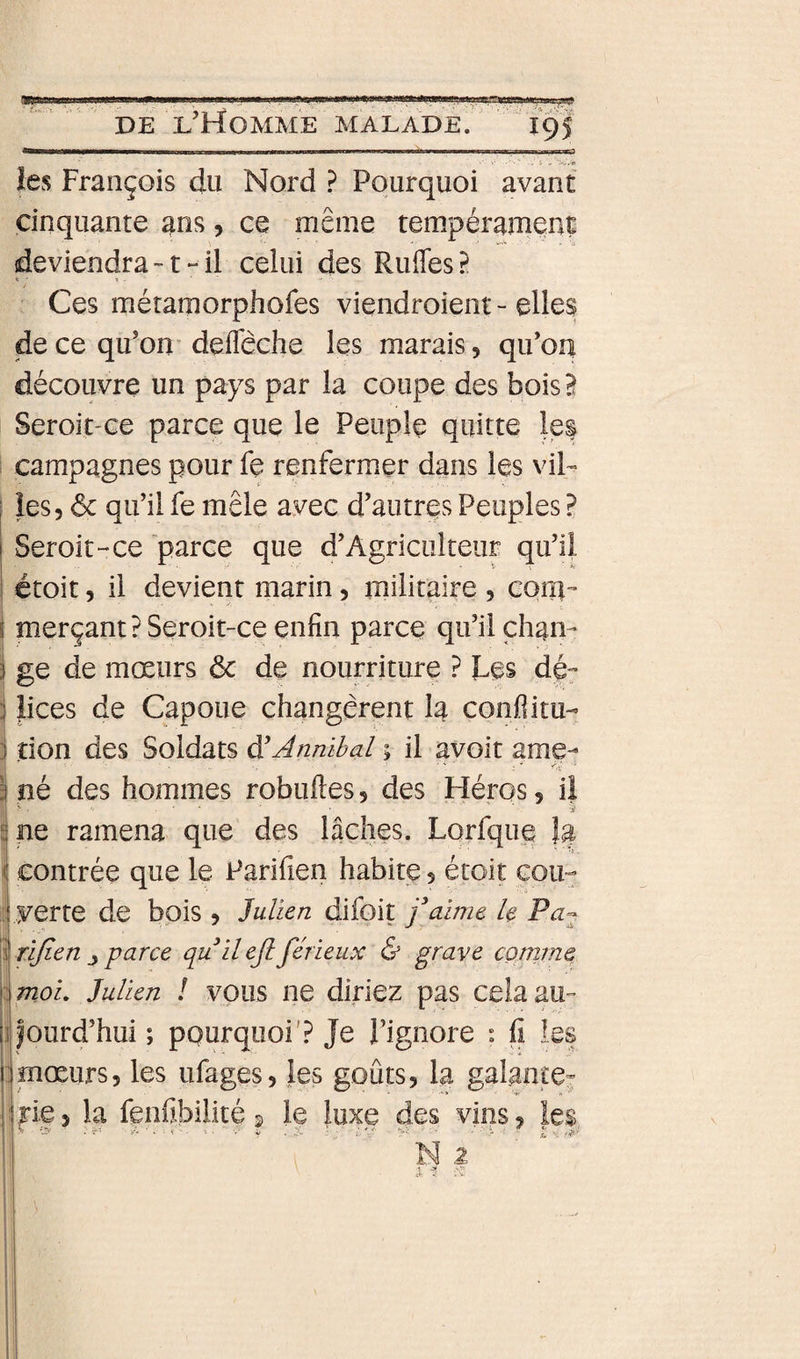 MWW———a—g—M——w —an^jHiiii,Miij,ir.i«0 ..J - i-uV» îes François du Nord .? Pourquoi avant cinquante ans, ce même tempérament deviendra-1-il celui des Rudes? t • ». Ces métamorphofes viendroieiit - elles de ce qu’om deffêche les marais, qu’on découvre un pays par la coupe des bois B Seroit'Ce parce que le Peuple quitte les ; campagnes pour fe renfermer dans les vil- I les, ôc qu’il fe mêle avec d’autres Peuples ? j Seroit-ce parce que d’Agriculteur qu’il étoit 5 il devient marin, militaire , cqiîl merçant? Seroit-ce enfin parce qu’il chan¬ ge de mœurs &amp; de nourriture ? Les dé- Jices de Capoue changèrent la conflitu- i îion des Soldats ÿAnmbal % il avoit ame¬ né des hommes robuftes, des Héros, il II ' ■ ' ' ' ■ ' ' j pe ramena que des lâches. Lorfque la I contrée que le Parifien habite, étoit cou- 15 yerte de bois , Julien difoit faime h Pa^ î rijien j parce quil ejl férieux &amp; grave cornme tmoL Julien ! vous ne diriez pas cela au- ifourd’hui ; pourquoi'? Je l’ignore : fi les 1 mœurs5 les ufages, les goûts, la galante- i rie J la fenfibilité 2 le luxe des vins, les
