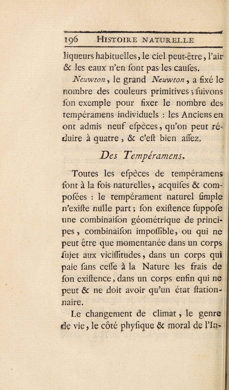 196 Histoire naturelle liqueurs habituelles, le ciel peut-être, Tair ôc les eaux n’en font pas les caufes. Neuwton, le grand Neuwton, a fixé le nombre des couleurs primitives-, fuivons fon exemple pour fixer le nombre des rempéramens 'individuels : les Anciens en ont admis neuf efpeces, qu’on peut ré-^ duire à quatre , ôc c’eft bien .aflez. Des Tempéramens. Toutes les efpêces de tempéramens font à la fois naturelles, acquifes ôc com- pofées : le tempérament naturel fimple n’exifte mille part ; fon exiftence fuppofe une combinaifon géométrique de princi¬ pes, combinaifon impoffible, ou qui ne peut être que momentanée dans un corps fu)et aux viciflitudes, dans un corps qui paie fans cefie à la Nature les frais de fon exiftence, dans un corps enfin qui ne peut Ôc ne doit avoir quhin état dation- naire. Le changement de climat, le genre dç vie, le côté phyfique ôc moral de Yln^ î