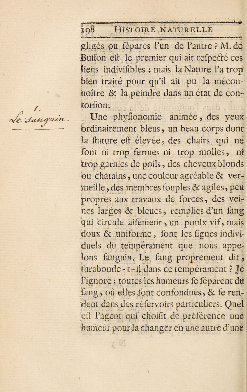r * ■ l'WIMMBM^—^MataMiBe——Wfc————i——————Bi—a—«iilft gligés pu réparés Fun de Faiitre ? M. de Biîffon eft le premier qui ait refpeâé ces îiens indivifibles ; mais la Nature Fa trop bien traité pour qiFil ait pu la mécon- hoîtrë, ôc la,peindre dans ün état de con- * îorfion; Une pliyfîonomie animée 5 dés yeux brdinairement bleus, un beau corps dont la ftature eft élevées des chairs qui ne font ni trop fermes ni trop molles, ni trop garnies de poils, des cheveux blonds bu châtains, une couleur agréable ôc ver- hieille, des membres fouples ôc agiles, peu propres aux travaux de fprces, des vei¬ nes larges ôc bleues, remplies d’un fâng qui circule aifénieiit, ün poulx vif, mais doux ôc uniforme, font les lignes indivi¬ duels du tempérament que nous appe- Ions fanguin. Le, fang proprement dit ^ furabonde-trifdans ce tempérament ? Je î’ignore ; tôures les humeurs fe féparent du fang i oii elles font confondues, ôc fe ren¬ dent dans des réfervoirs particuliers. Quel eft Fagent^qui choilit de préférence une humeur pour la changer en une autre d’une