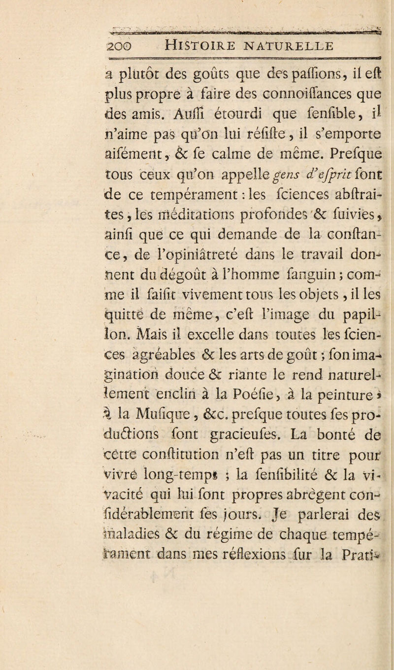 â plutôt des goûts que despaffions, ileft plus propre à faire des connoiffances que des amis. Auffi étourdi que fenfible, il n’aime pas qü’oa lui rélifte, il s’emporte aifément, &amp; fe calme de même. Prefque tous ceux qu’on appelle d'efpnt font de ce tempérament : les fciences abftrai- tes, les méditations profondes ‘ôc fuivies » ainli que ce qui demande de la conftan- ce, de l’opiniâtreté dans le travail don^ nent du dégoût à l’homme fanguin ; com-* me il faific vivement tous les objets , il les quitté de même, c’eft l’image du papil¬ lon. Mais il excelle dans toutes les fcien¬ ces agréables ôc les arts de goût ; fonima-* ginàtion douce Ôc riante le rend naturel¬ lement enclin à la Poélie &gt; à la peinture &gt; 4 la Mufique 5 ôcc. prefque toutes fes pro- duâions font gracieufes. La bonté de cêtre conftitution n’eft pas un titre pour vivre long-tempi ; la fenfibilité ôc la vi¬ vacité qui lui font propres abrègent con- fidérablemem fes jours. Je parlerai des maladies ôc du régime de chaque tempé¬ rament dans mes réflexions fur la Pratî^