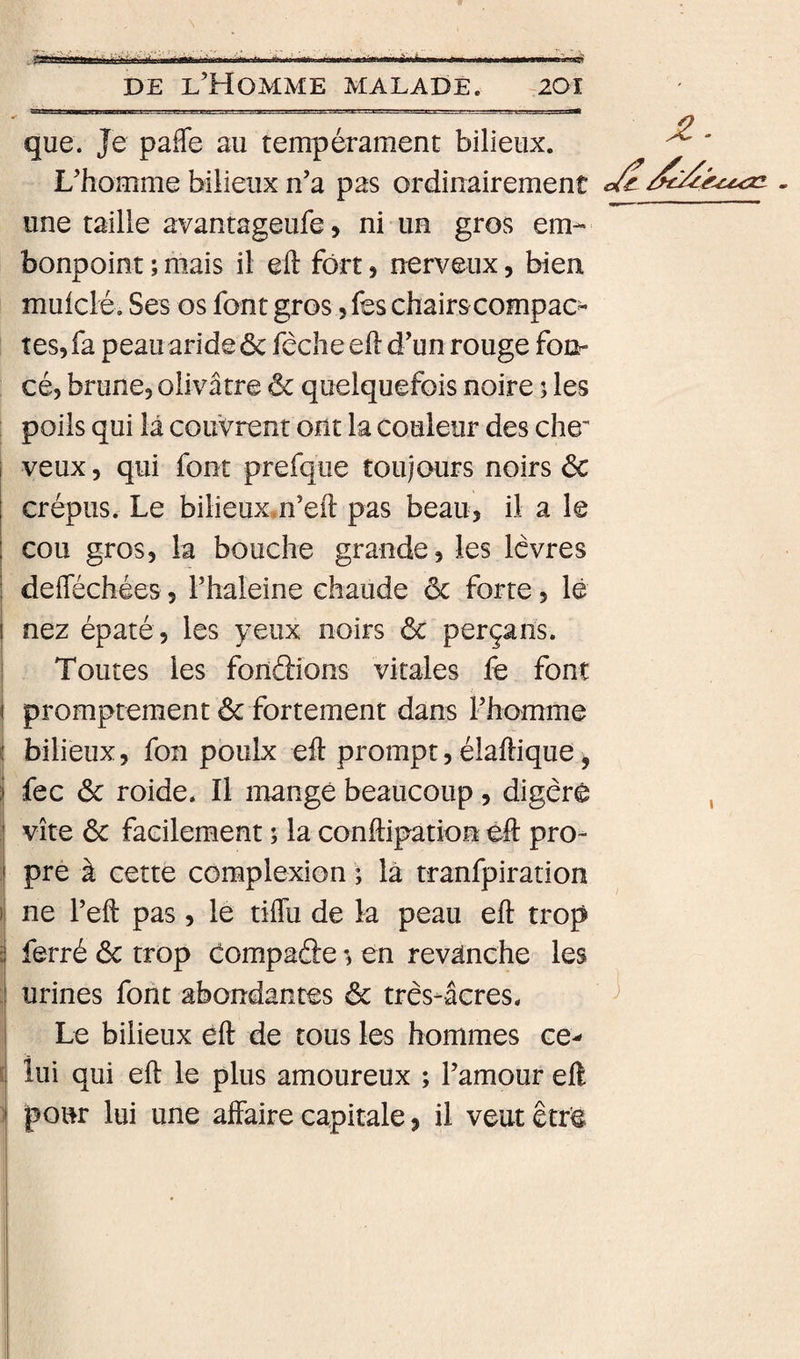 que. Je pafTe au tempérament bilieux. ^ ' L’homme bilieux n’a pas ordinairement une taille avantageufe, ni un gros em¬ bonpoint ; mais il eft fort, nerveux, bien muiclé. Ses os font gros, fes chairscompac- tes, fa peau aride ôc fèche eft d’un rouge fon¬ cé, brune, olivâtre &amp; quelquefois noire ; les poils qui lâ couvrent ont la couleur des che' i veux, qui font prefqiie toujours noirs éc i crépus. Le bilieux.n’eft pas beau, il a le ; cou gros, la bouche grande, les Icvres i deftéchées, l’haleine chaude ôc forte, lê I nez épaté, les yeux noirs &amp; perçans. I Toutes les fonâions vitales fe font 1 i promptement ôc fortement dans l’homme i bilieux, fon poulx eft prompt, élaftique, fec ôc roide. Il mangé beaucoup, digéré , : vite ôc facilement i la conftipation èft pro- i pre à cette complexion ; là tranfpiration \ ne l’eft pas, le tiffu de la peau eft trop S ferré ôc trop compaâe en revanche les urines font abondantes ôc três-âcres. ^ Le bilieux èft de tous les hommes ce-* i lui qui eft le plus amoureux ; l’amour eft 1 pour lui une affaire capitale, il veut erré