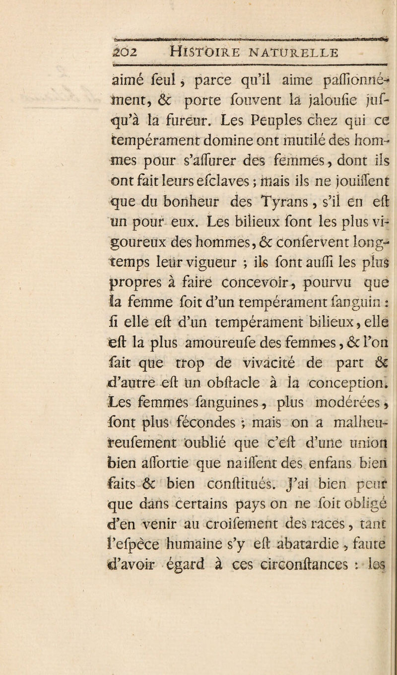 ( U ... pi ■iif . i.» .1 ■ 1 — ào2 Histoire intaturelle B—MH—————M———— — II——————g aimé feul, parce qu’il aime paflionné-^ ment, &amp; porte foiivent là jaioufie jiif- qu’à la fureur. Les Peuples chez qui ce tempérament domine ont mutilé des hom¬ mes pour s’afTurer des femmes, dont ils ont fait leurs efclaves ; mais ils ne jouiffent que du bonheur des Tyrans, s’il en eft un pour eux. Les bilieux font les plus vi¬ goureux des hommes, ôc confervent long¬ temps leur vigueur ; ik font aulîl les plus propres à faire concevoir, pourvu que îa femme foit d’un tempérament fanguin : fi elle eft d’un tempérament bilieux, elle eft la plus amoureufe des femmes, &amp; l’on fait que trop dé vivacité de part ôc d’autre eft Im obftacle à la conception'. Les femmés fanguines, plus modérées, font plus fécondes ; mais on a malheu- teufement oublié que c’éft d’une union bien affortie que naiffentdes enfans bieii faits ôc bien conftitués. J’ai bien peur que dans certains pays on ne foit obligé d’en venir au croifement des racés, tant l’efpèce humaine s’y eft abâtardie , faute d’avoir égard à ces circonftances : les