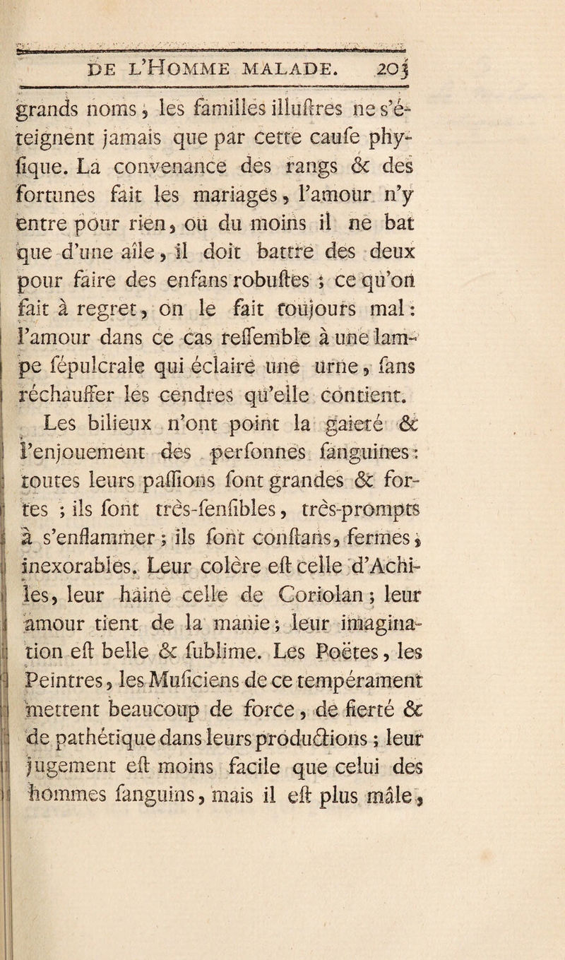 grands noms ; les famülës iiluftres ne s’é^ teignent jamais que par cette caufe phy*- fique. La convenance des rangs ôc des fortunes fait les mariages, ramoiiL n’y entre pour rien 5 ou du moins il ne bat que d’une aile 5 il doit battre des deux pour faire des enfans robuftes ; ce qù’on fait à regret, on le fait toujours mai : I l’amour dans ce cas reflembte à une lam« pe fépulcrale qui éclaire une urne 5 fans réchauffer les cendres qu’elle contient. Les bilieux n’ont point la gaieté’ ôc l’enjouement des perfonnes fanguines: toutes leurs paffions font grandes ôc for¬ tes ; ils font três-fenfibles, três-prômpts à s’enflammer ; ils font coiiftaiis5 fermes » inexorables. Leur colère eft celle 'd’Achi- . J . les, leur hâinè celle de Coriolan; leur amour tient de la maiiie ; leur imagina- Ition eft belle &amp; fublime. Les Poètes, les Peintres, les Muficiens de ce tempérament mettent beaucoup de force, de fierté ôc de pathétique dans leurs produdions ; leur lugement eft moins facile que celui des hommes fangiiins, mais il eft plus mâle,,