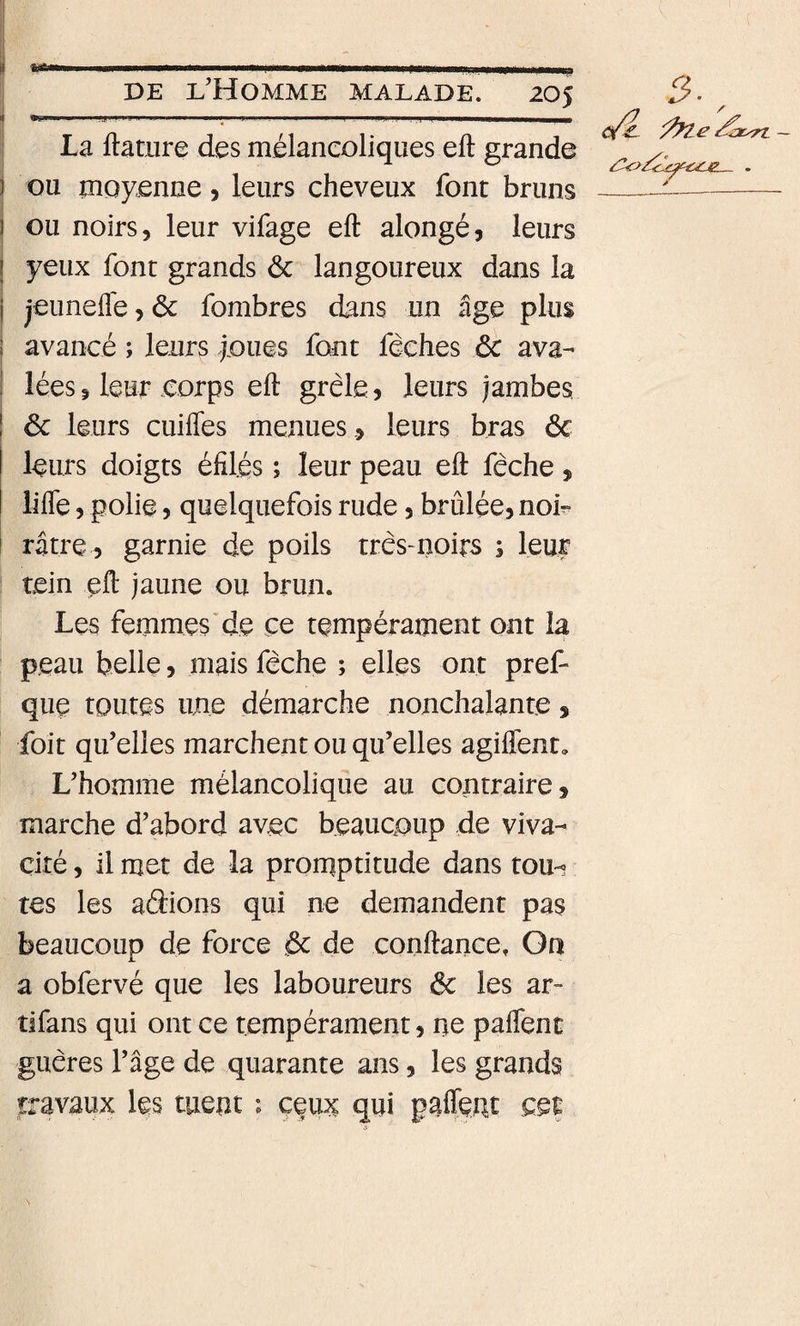 ! La ftâtiire des mélancoliques eft grande i ou moyenne, leurs cheveux font bruns 1 ou noirs, leur vifage eft alongé, leurs j yeux font grands ôc langoureux dans la j jeuneflé, ôc fombres dans un âge plus î avancé ; leurs foues font féches ôc ava-' j lées5 leur eorps eft grêle, leurs jambes ! ôc leurs cuifles menuesleurs bras ôc leurs doigts éfilés ; leur peau eft fêche , lifte 5 polie, quelquefois rude, brûlée, noi^ I râtre , garnie de poils très-noirs ; leur tein eft jaune ou brun. Les femmes*de ce tempérament ont la peau belle, mais fêche ; elles ont pref- que toutes une démarche nonchalante, foit qu’elles marchent ou qu’elles agiffent. L’homme mélancolique au contraire, marche d’abord avec beaucoup de viva¬ cité , il met de la prorqptitude dans toiH tes les aâions qui ne demandent pas beaucoup de force &amp; de conftance. On a obfervé que les laboureurs ôc les ar- tifans qui ont ce tempérament, ne paftent guères l’âge de quarante ans, les grands travaux les ment ; çeu^ qui paftent ce|