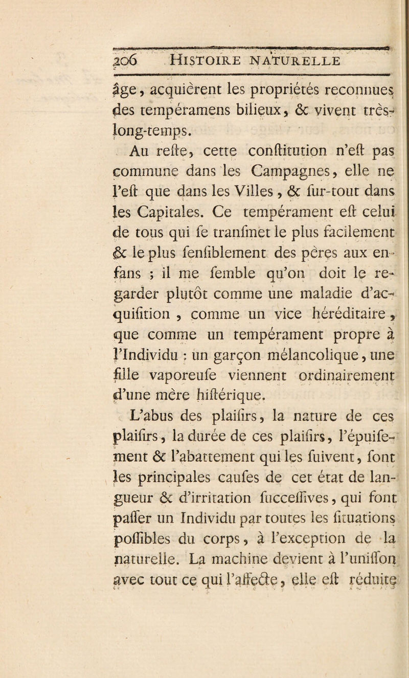 âge, acquiérent les propriétés reconnues des tempéramens bilieux, ôc vivent très- long-temps. Au refie, cette conftitution n’eft pas commune dans les Campagnes, elle ne reft que dans les Villes, ôc fur-tout dans les Capitales. Ce tempérament eft celui de tous qui fe tranfmet le plus facilement ôc le plus fenfiblement des pères aux en- fans ; il me femble au’on doit le re- if. A ' garder plutôt comme une maladie d’ac-^ quifition , comme un vice héréditaire, que comme un tempérament propre à l’Individu : un garçon mélancolique, une fille vaporeufe viennent ordinairement d’une mère hiflérique. L’abus des plaifîrs, la nature de ces plaifirs 5 la durée de ces plaifirs, l’épuife- ment ôc l’abattement qui les fuivent, font les principales caufes de cet état de lan¬ gueur ôc d’irritation fuccelfives, qui font pafTer un Individu par toutes les fituations pofTibles du corps, à l’exception de la naturelle. La machine devient à l’imiffon avec tout ce qui l’affede, elle eft réduitç