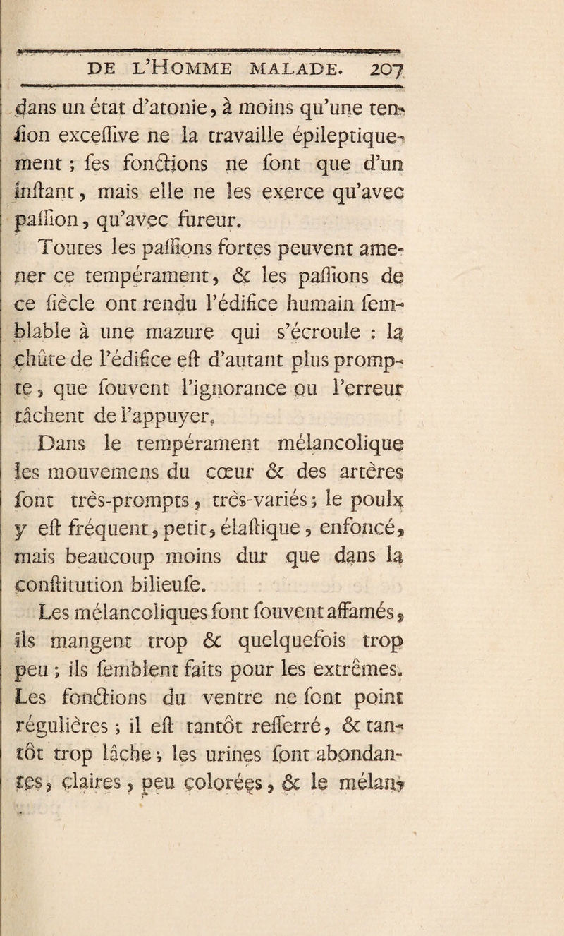 \ “--‘l-- ' III. i M ' It ■ n.i. Il ni I II.. Il DE l’Homme malade. 207 I dans un état d’atonie, à moins qu’une tea^ ; lion exceiîlve ne la travaille épileptique^ : ment ; fes fondions ne font que d’un jnilant, mais elle ne les exerce qu’avec palTion 5 qu’avec fureur. Toutes les paillons fortes peuvent ame¬ ner ce tempérament, &amp; les pallions de ce fiêcle ont rendu l’édifice humain fem- blable à une mazure qui s’écroule ; la chute de l’édifice eft d’autant plus promp¬ te , que fouvent l’ignorance ou l’erreur tâchent de l’appuyer» Dans le tempérament mélancolique îes mouvemens du cœur ôc des artères î- font très-prompts, très-variés ; le poulx y eft fréquent, petit, élaftique, enfoncé, mais beaucoup moins dur que dans la conftitution bilieufe. Les mélancoliques font fouvent affamés, ils mangent trop ôc quelquefois trop peu ; ils femblent faits pour les extrêmes. Les fondions du ventre ne font point régulières ; il eft tantôt refferré, ôc tan-» tôt trop lâche -, les urines font abondam ?es 5 claires, peu colorées, &amp; le mêlant