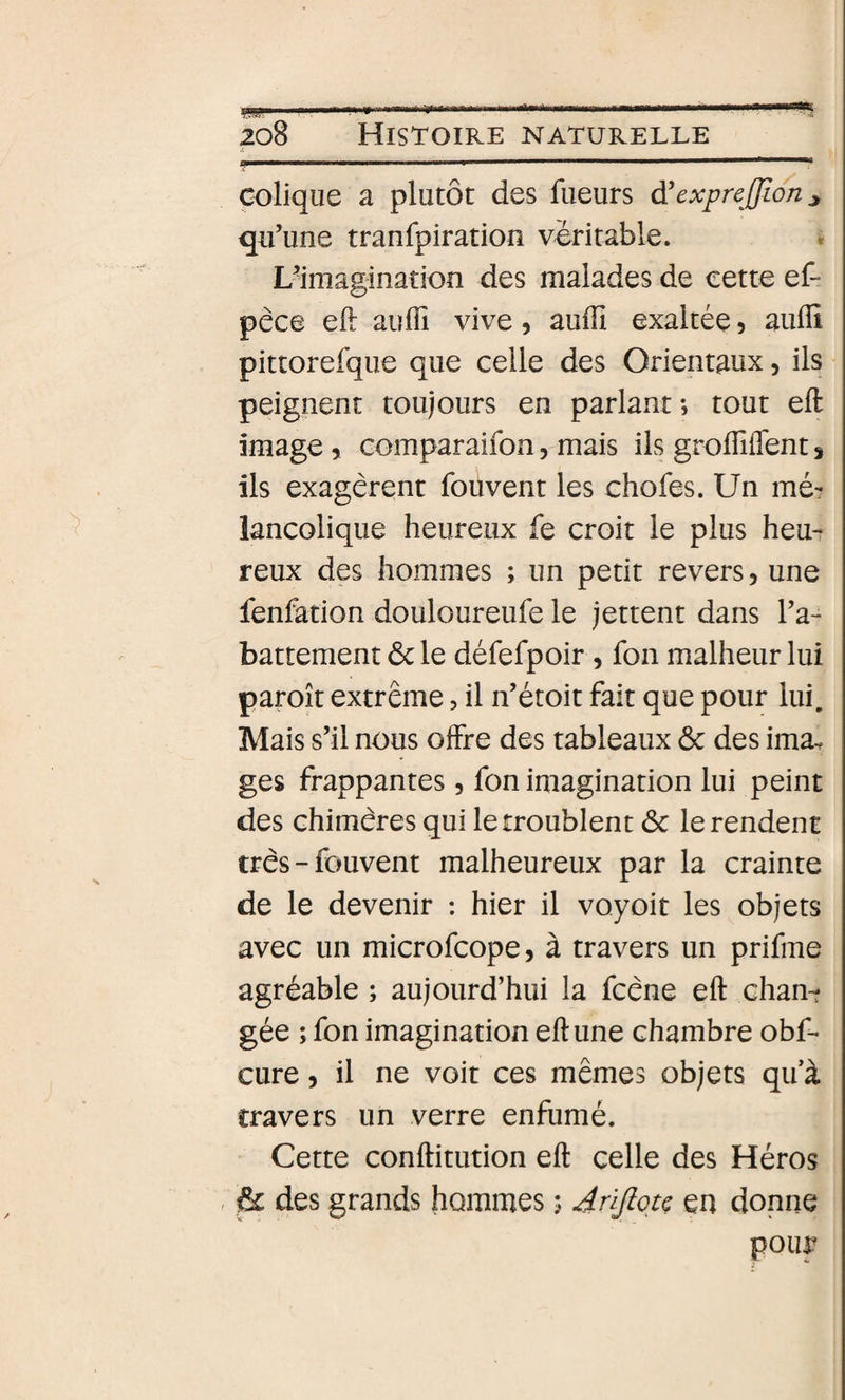colique a plutôt des fueurs à'expreffïon ^ qu’une tranfpiration véritable. * L^imagination des malades de cette ef- pêce efi: auffi vive, auiîî exaltée 5 auflî pittorefque que celle des Orientaux, ils peignent toujours en parlant *, tout eft image &gt; comparaifon, mais ils grolTiffent ^ ils exagèrent fouvent les chofes. Un mé¬ lancolique heureux fe croit le plus heu¬ reux des hommes ; un petit revers, une fenfation douloureufe le jettent dans l’a¬ battement ôc le défefpoir, fon malheur lui paroît extrême, il n’étoit fait que pour lui. Mais s’il nous offre des tableaux 6c des ima^ ges frappantes, fon imagination lui peint des chimères qui le troublent 6c le rendent très-fouvent malheureux par la crainte de le devenir ; hier il voyoit les objets avec un microfcope, à travers un prifme agréable ; aujourd’hui la fcène eft chant gée ; fon imagination eft une chambre obf- cure, il ne voit ces mêmes objets qu à travers un verre enfumé. Cette conftitution eft celle des Héros , 6c des grands hommes ; Jrijlqtç en donne pouf