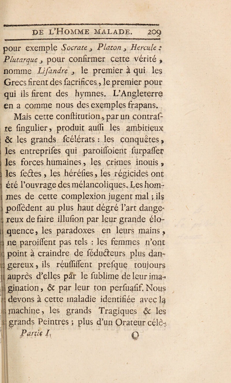 I DE l’Homme malade. 209 pour exemple Socrate j Platon j Hercule 2 Plutarque j pour confirmer cette vérité » nomme Lifandre ^ le premier à qui ^ les Grecs firent des facrifices, le premier pour qui ils firent des hymnes. L’AngleterrQ en a comme nous des exemples frapans. Mais cette conftitution 5 par un coritraf- te fingulier, produit aufli les arnbitieux I ôc les grands feélérats î les conquêtes » 1 les entreprifes qui paroiffoient furpaffer 5 }es forces humaines, les crimes inouis 9 ! 2 les fedes, Içs héréfies, les régicides ont I été l’ouvrage des mélancoliques, tes hom¬ mes de cette complexion jugent mal ; il^ poffêdent au plus haut dégré l’art dange- reux de faire illufion par leur grande élo- I quence 5 les paradoxes en leurs mains ^ ne paroiflent pas tels ; les femmes n’ont point à craindre de fédudeurs plus dan- I gereux, ils reuffiffent prefque toujours auprès d’elles pff le fublime deleurima*^ gination ? de par leur ton perfuafif. Nous devons à cette maladie identifiée avec Ig machine, les grands Tragiques ^ les grands Peintres ; plus d’un Orateur célcit Partie l, q