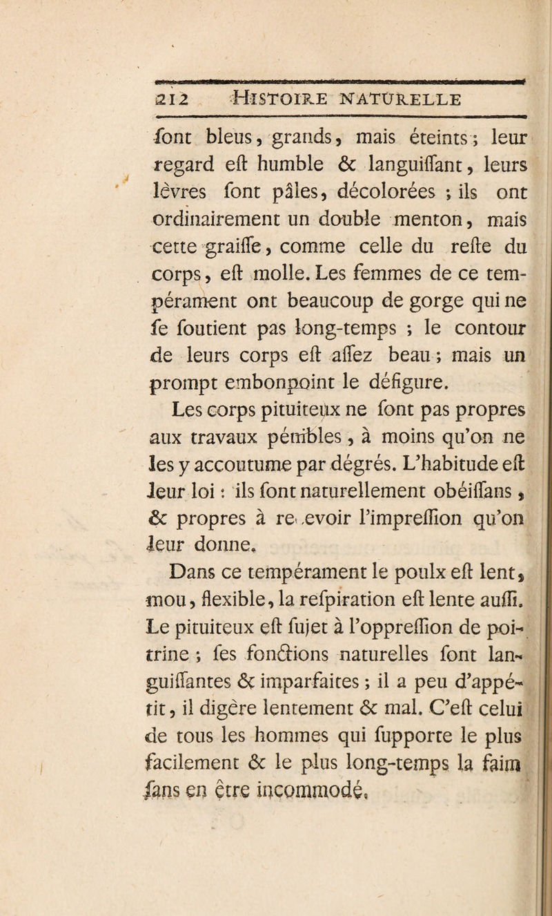 é font bleus, grands, mais éteints; leur regard eft humble 6c languiflant, leurs lèvres font pâles, décolorées ; ils ont ordinairement un double menton, mais cette graifle, comme celle du refte du corps, eft molle. Les femmes de ce tem¬ pérament ont beaucoup de gorge qui ne fe foutient pas long-temps ; le contour de leurs corps eft affez beau ; mais un prompt embonpoint le défigure. Les corps pituiteux ne font pas propres aux travaux pénibles, à moins qu’on ne les y accoutume par dégrés. L’habitude eft leur loi : ils font naturellement obéiflans, 6c propres à re&lt;,evoir l’impreftion qu’on leur donne. Dans ce tempérament le poulx eft lent, mou, flexible, la refpiration eft lente auffi. Le pituiteux eft fujet à l’oppreftion de poi¬ trine ; fes fondions naturelles font lan- guiflantes 6c imparfaites ; il a peu d’appé¬ tit, il digère lentement 6c mal. C’eft celui de tous les hommes qui fupporte le plus facilement 6c le plus long-temps la faim fans en être incommodé,