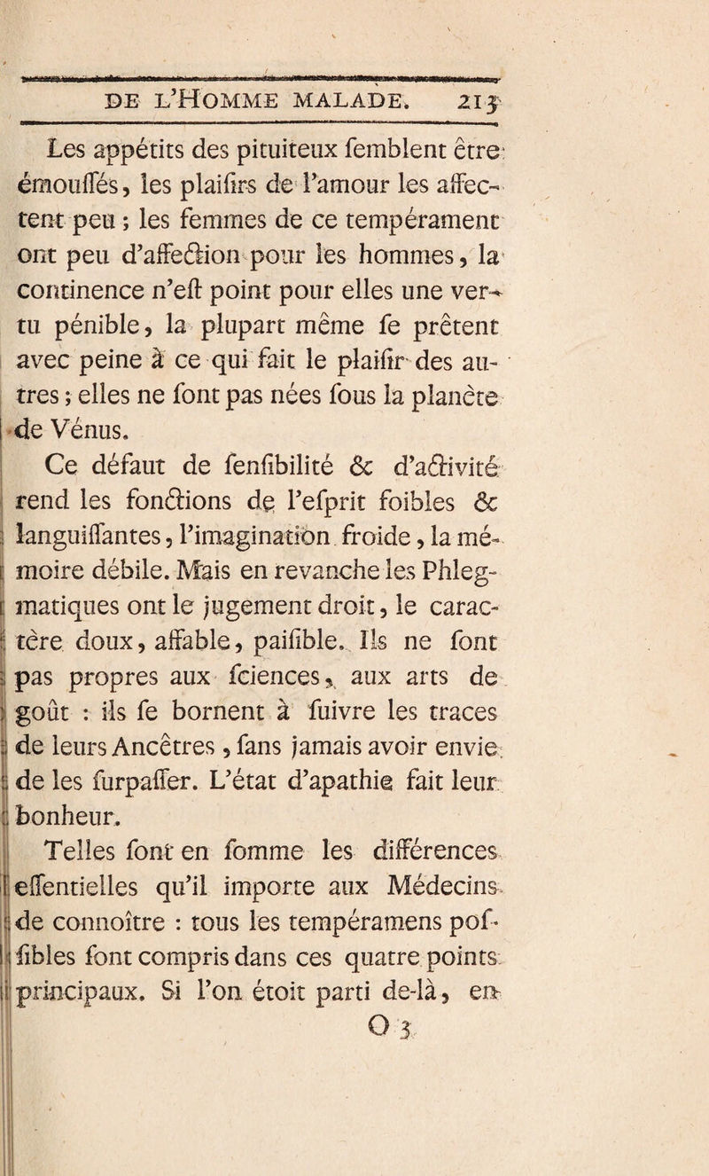 21J Les appétits des pituiteux femblent être: émouffés, les plaifirs de l’amour les alfec- teut peu ; les femmes de ce tempérament ont peu d’alfecSioii'pour les hommes, la* continence n’eft point pour elles une ver^ tu pénible, la plupart même fe prêtent avec peine à ce qui fait le plaifir des an¬ tres ; elles ne font pas nées fous la planète de Vénus, Ce défaut de fenfibilité ôc d’adivité rend les fondions de l’efprit foibles &amp; languiflantes, rimaginatiôn froide, la mé¬ moire débile. Mais en revanche les Phleg- manques ont le jugement droit, le carac¬ tère doux, affable, paifible. Ils ne font pas propres aux fciences,^ aux arts de- goût : ils fe bornent à fuivre les traces t de leurs Ancêtres, fans jamais avoir envie: • [ s de les furpafler. L’état d’apathie fait leur, bonheur. Telles font en fomme les différeiices I eflentielles qu’il importe aux Médecins, de connoître : tous les tempéramens poT fibles font compris dans ces quatre points ii principaux. Si l’on étoit parti de-là, ei&gt; O 3