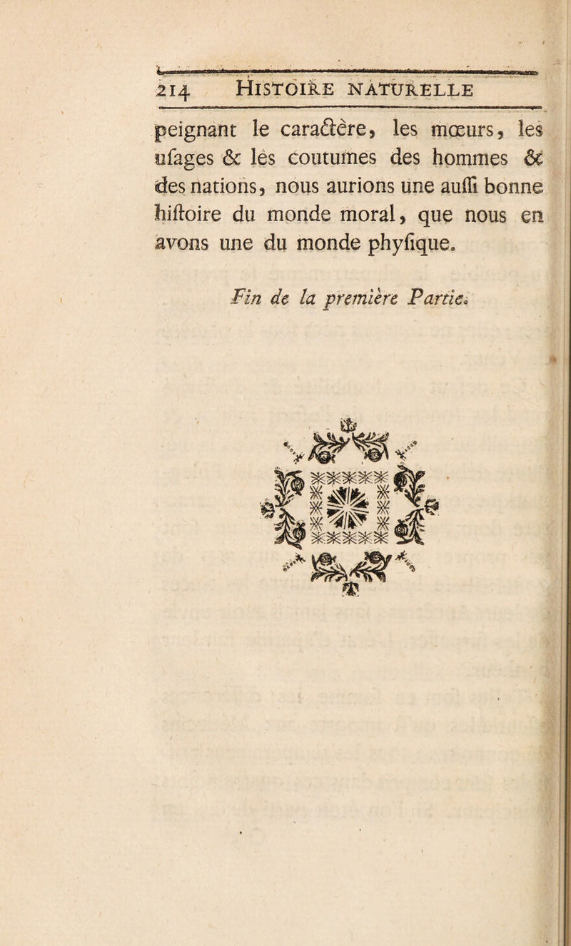 peignant le caradêre, les mœurs, les ofages ôc lés coutumes des hommes ôc des nations, nous aurions une aulTi bonne hiftoire du monde moral, que nous en avons une du monde phyfique. Fin de la première Partie. - ^