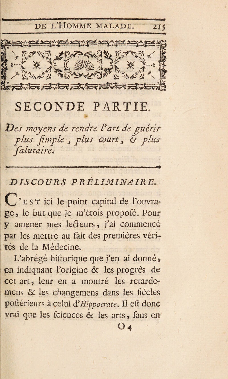 SECONDE PARTIE. » Des moyens de rendre Vart de guérir plus jîmple J plus court ^ ù plus falutaire. DISCOURS PRÉLIMINAIRE. C’est ici le point capital de l’ouvra¬ ge, le but que je m’étois propofé. Pour y amener mes ledeurs, j’ai commencé par les mettre au fait des premières véri¬ tés de la Médecine* L’abrégé hiftorique que j’en ai donné 5 en indiquant l’origine &amp; les progrès de cet art, leur en a montré les retarde- mens ôc les changemens dans les fiècles poftérieurs à celui d’Hippocrate, Il eft donc vrai que les fciences &amp; les arts, fans en O 4