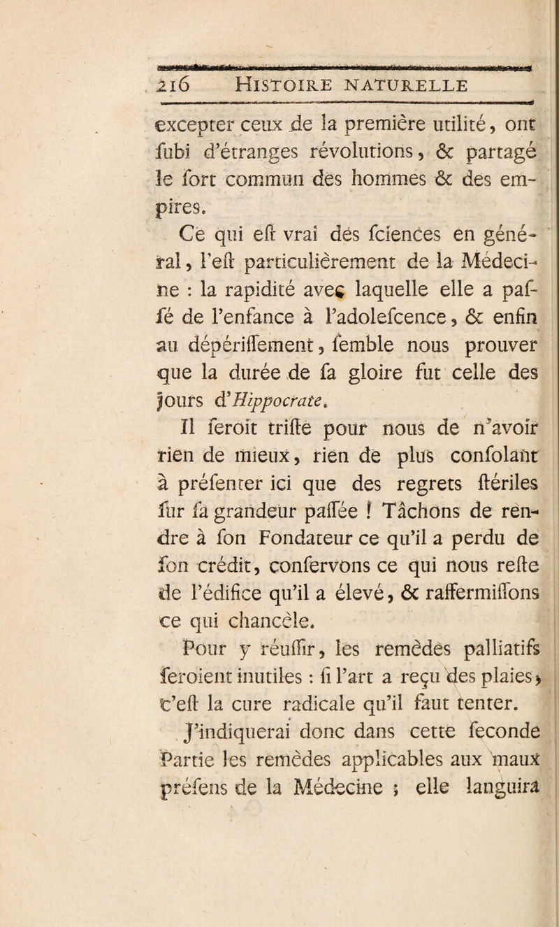 excepter ceux jde la première utilité, ont fubi d’étranges révolutions, &amp; partagé le fort commun des hommes &amp; des em¬ pires. Ce qui eft vrai dés fciences en géné¬ ral , l’eil: particulièrement de la Médeci¬ ne : la rapidité avec laquelle elle a paf- fé de l’enfance à i’adolefcence, &amp; enfin au dépériffement, femble nous prouver que la durée de fa gloire fut celle des Jours à!Hippocrate, Il feroit trille pouf nous de n^’avoîr rien de mieux, rien de plus confolant à préfenrer ici que des regrets ftérile^ fur fa grandeur palTée ! Tâchons de ren¬ dre à fon Fondateur ce qu’il a perdu de fon crédit, confervons ce qui nous relie de l’édifice qu’il a élevé, ôc raffermiflbns ce qui chancèle. Pour y réulTir, les remèdes palliatifs feroient inutiles : fi l’art a reçu des plaies &gt; t’ell la cure radicale qu’il faut tenter. J’indiquerai donc dans cette fécondé Partie les remèdes applicables aux InauX