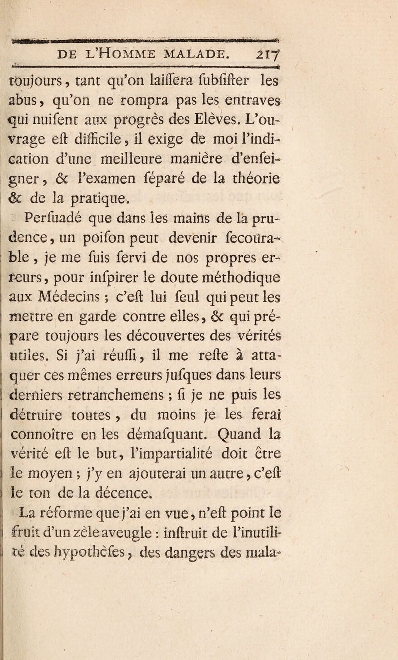91 DE l’Homme malade. 217 ■ .. '■ ... ' ■ ... toujours 5 tant qu’on laiflera fubiîfler les abus, qu’on ne rompra pas les entraves qui nuifent aux progrès des Elèves. L’ou~ vrage eft difficile 5 il exige de moi l’indi- cation d’une meilleure manière d’enfei- gner, ôc l’examen féparé de la théorie î &amp; de la pratique. ! Perfuadé que dans les mains de là pru- i dence, un poifon peut devenir fecoüra- ; ble, je me fuis fervi de nos propres er- i reurs, pour infpirer le doute méthodique \ aux Médecins ; c’eft lui feul qui peut les j mettre en garde contre elles, ôc qui pré¬ pare toujours les découvertes des vérités utiles. Si j’ai réuffi , il me relie à atta- j quer ces mêmes erreurs jufques dans leurs 1 derniers retranchemens ; fi je ne puis les I détruire toutes, du moins je les ferai connoître en les démafquant. Quand la vérité eft le but, l’impartialité doit être le moyen ; j’y en ajouterai un autre, c’eft i] le ton de la décence, . La réforme que j’ai en vue, n’eft point le ■ fruit d’un zèle aveugle : inftruit de l’inutili- I té des hypothèfes y des dangers des mala-