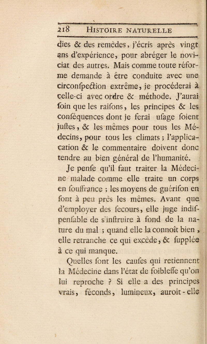 'ttw *^tmmimÊÊmÊiÊmotmÊÊÊÊÊmmmÊm miii ■m mmémm i—a— 2i8 Histoire naturelle dies ôc des remèdes, j’écris après vingt ans d’expérience, pour abréger le novi¬ ciat des autres. Mais comme toute réfor¬ me demande à être conduite avec une circonfpedion extrême, je procéderai à celle-ci avec ordre &amp; méthode. J’aurai foin que les raifons, les principes 6c les conféqüences dont je ferai ufage foient fuHes, 6c les mêmes pour tous les Mé¬ decins , pour tous les climats ; l’applica- cation 6c le commentaire doivent donc tendre au bien général de l’humanité. Je penfe qu’il faut traiter la Médeci¬ ne malade comme elle traite un corps en fouifrance ; les moyens de guérifon en font à peu près les mêmes* Avant que d’employer des fecours, elle juge indif* penfable de s inftruire à fond de la na¬ ture du mal ; quand elle la connoît bien , elle retranche ce qui excède, 6c fupplée à ce qui manque. Qiælles font les caufes qui retiennent la Médecine dans l’état de foiblefle qu’on lui reproche ? Si elle a des principes vrais, féconds, lumineux, auroit - elle