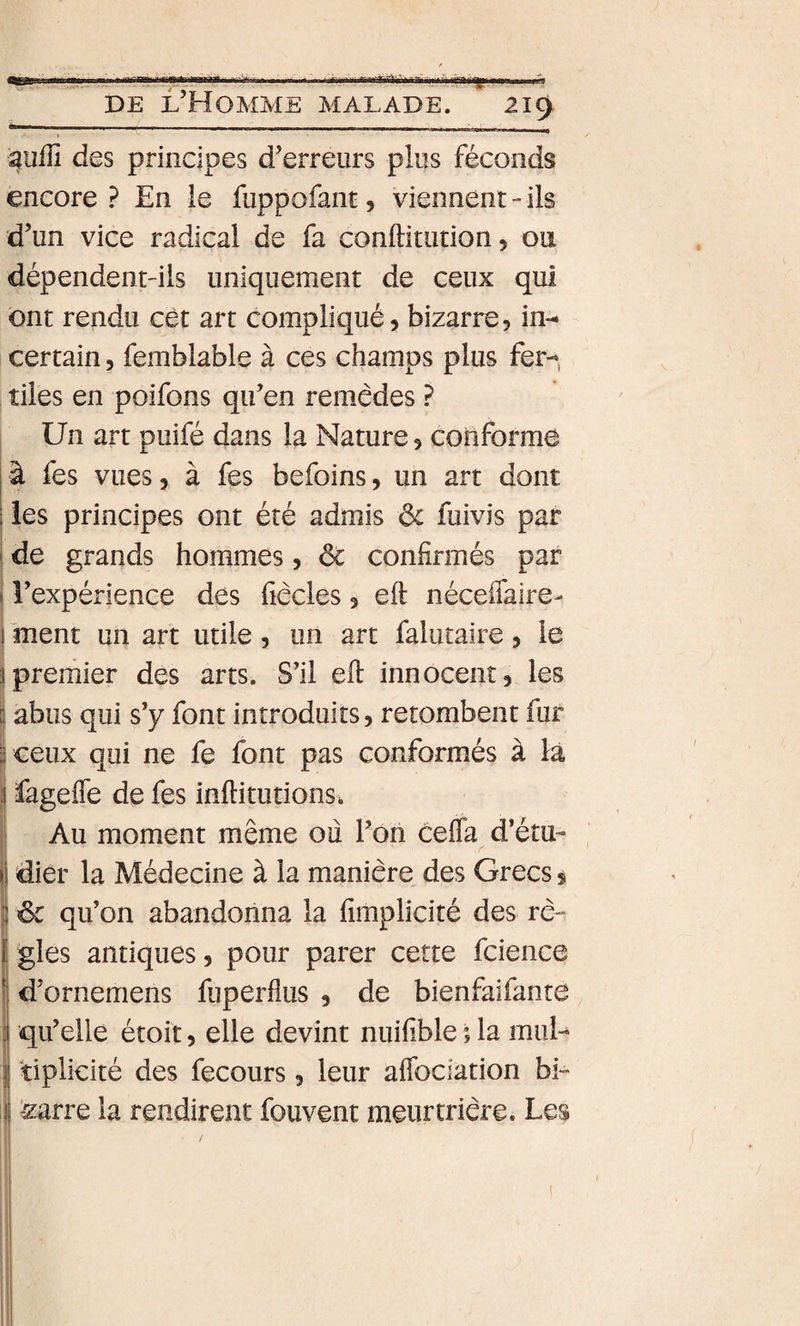 . !■' ■ I iir;iiirri«i-yiitit&gt;jiliii:mirj&gt;iM^^ tSf DE l’Homme malade. 219 I ^u^^l des principes d’erreurs plus féconds encore? En le fuppofanc, viennent-ils d’un vice radical de fa conftitution, 011 dépendent-ils uniquement de ceux qui ont rendu cèt art compliqué, bizarre, in¬ certain , femblable à ces champs plus fer¬ tiles en poifons qu’en remèdes ? Un art puifé dans la Nature, conforme j à fes vues, à fes befoins, un art dont i les principes ont été admis ôc fuivis par j de grands hommes, ôc confirmés par 1 l’expérience des fiècles, eft néceffaire- ment un art utile, un art falutaire, le prernier des arts. S’il eft innocent, les abus qui s’y font introduits, retombent fur I ceux qui ne fe font pas conformés à là fagefle de fes inftitutions* Au moment même ou l’on cefla d’étu- diér la Médecine à la manière des Grecs, ôc qu’on abandonna la fimplicité des rè¬ gles antiques, pour parer cette fcience d’ornemens fuperflus , de bienfaifanre i qu’elle étoit, elle devint nuifible ; la mul¬ tiplicité des fecours, leur aflbclation bi- '^arre la rendirent fouvent meurtrière. Les