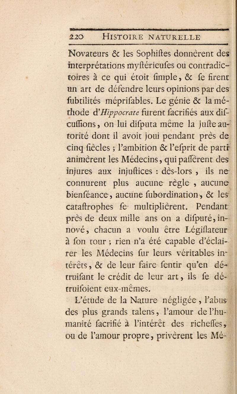 Novateurs ôc les Sophiftes donnèrent des interprétations niyftérieufes ou contradic¬ toires à ce qui étoit fimple, ôc fe firent un art de défendre leurs opinions par des lùbtilités méprifabies. Le génie ôc la mé¬ thode à'Hippocrate furent facrifiés aux dif' cufïïons, on lui difputa même la juile au¬ torité dont il avoit joui pendant près de cinq fiècles ; Tambition ôc refprit de partf animèrent les Médecins, qui paflerent des injures aux injufiices : dès-lors , ils ne connurent plus aucune règle , aucune bienféance 5 aucune fubordination-, ôc les catafirophes fe* multiplièrent. Pendant près de deux mille ans on a difputé, in¬ nové, chacun a voulu être Légiflateur à fon tour ; rien n’a été capable d’éclai¬ rer les Médecins fur leurs véritables in¬ térêts , ôc de leur faire fentir qu^en dé- truifant le crédit de leur art, ils fe dé- truifoient eux-mêmes. L’étude de la Nature négligée , l’abus des plus grands talens, l’amour de l’hu¬ manité facrifié à l’intérêt des richefles» ou de l’amour propre, privèrent les Mé-