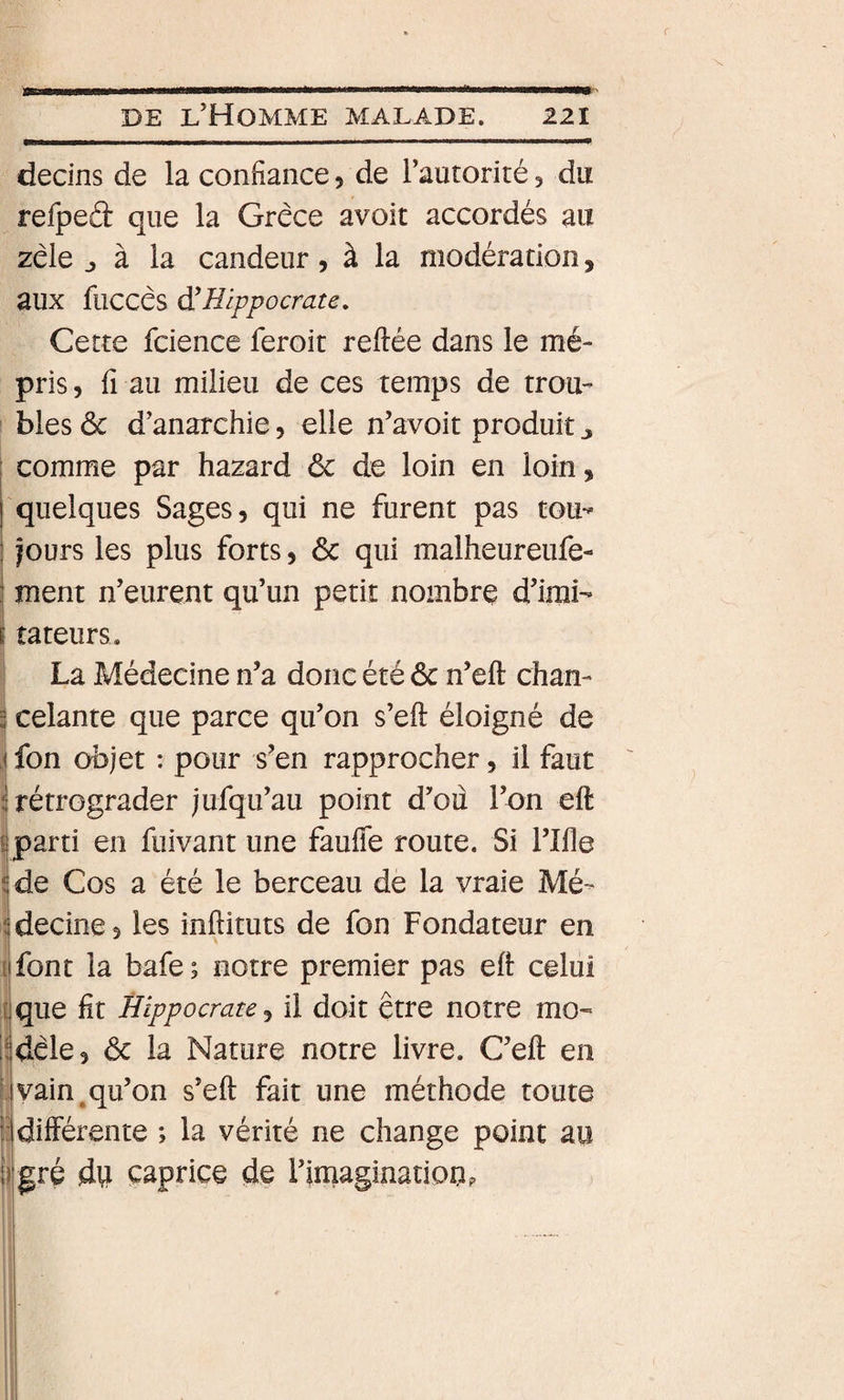 decins de la confiance, de Tautorité, du refpeâ que la Grèce avoit accordés au zèle J à la candeur, à la modération, aux fuccès à'Hippocrate, Cette fcience feroit reftée dans le mé¬ pris , fi au milieu de ces temps de trou¬ bles ôc d’anarchie, elle n’avoit produit j comme par hazard ôc de loin en loin, quelques Sages, qui ne furent pas tou- ! jours les plus forts, ôc qui malheureufe- ! ment n’eurent qu’un petit nombre d’irai- i îateurs. i La Médecine n’a donc été ôc n’eft chan- 3 celante que parce qu’on s’eft éloigné de j fon objet : pour s’en rapprocher, il faut i rétrograder jufqu’au point d’oû l’on eft eparti en fuivant une faufîe route. Si l’Ifle ^de Cos a été le berceau de la vraie Mé- ^decine, les inftituts de fon Fondateur en I font la bafe ; notre premier pas eft celui I que fit Hippocrate, il doit être notre mo¬ dèle, ôc la Nature notre livre. C’eft en vain^qu’on s’eft fait une méthode toute différente ; la vérité ne change point au gré du caprice de l’iinaginationp