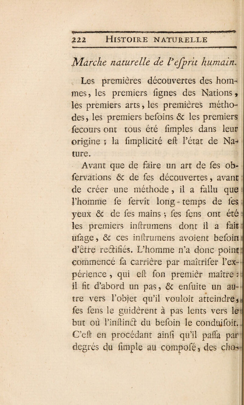 211 Histoire naturelle .....—. I I 111^ Marche naturelle de Vefprit humain. Les premières découvertes des hom¬ mes 5 les premiers figues des Nations &gt; les premiers arts, les premières métho¬ des 5 les premiers befoins &amp; les premiers fecours ont tous été fimples dans leur origine ; la fimplicité eft Fétat de Na¬ ture. Avant que de faire un art de fes ob- fervations ôc de fes découvertes, avant de créer une méthode, il a fallu que Fhomme fe fervît long-temps de fes yeux ôc de fes mains -, fes fens ont été les premiers infirumens dont il a fait ufage, ôc ces inftruraens avoient befoin- d’être redifiés. L’homme n’a donc point:: commencé fa carrière par maîtrifer l’ex-' périence, qui eft fon premièr maître ?|r il fit d’abord un pas, ôc enfuite un au- tre vers l’objet qu’il vouloit atteindrein fes fens le guidèrent à pas lents vers lei but où l’inftinâ du befoin le conduifoit., C’eft en procédant ainfi qu’il pafla par' degrés du fimple au compoféj des chcH-