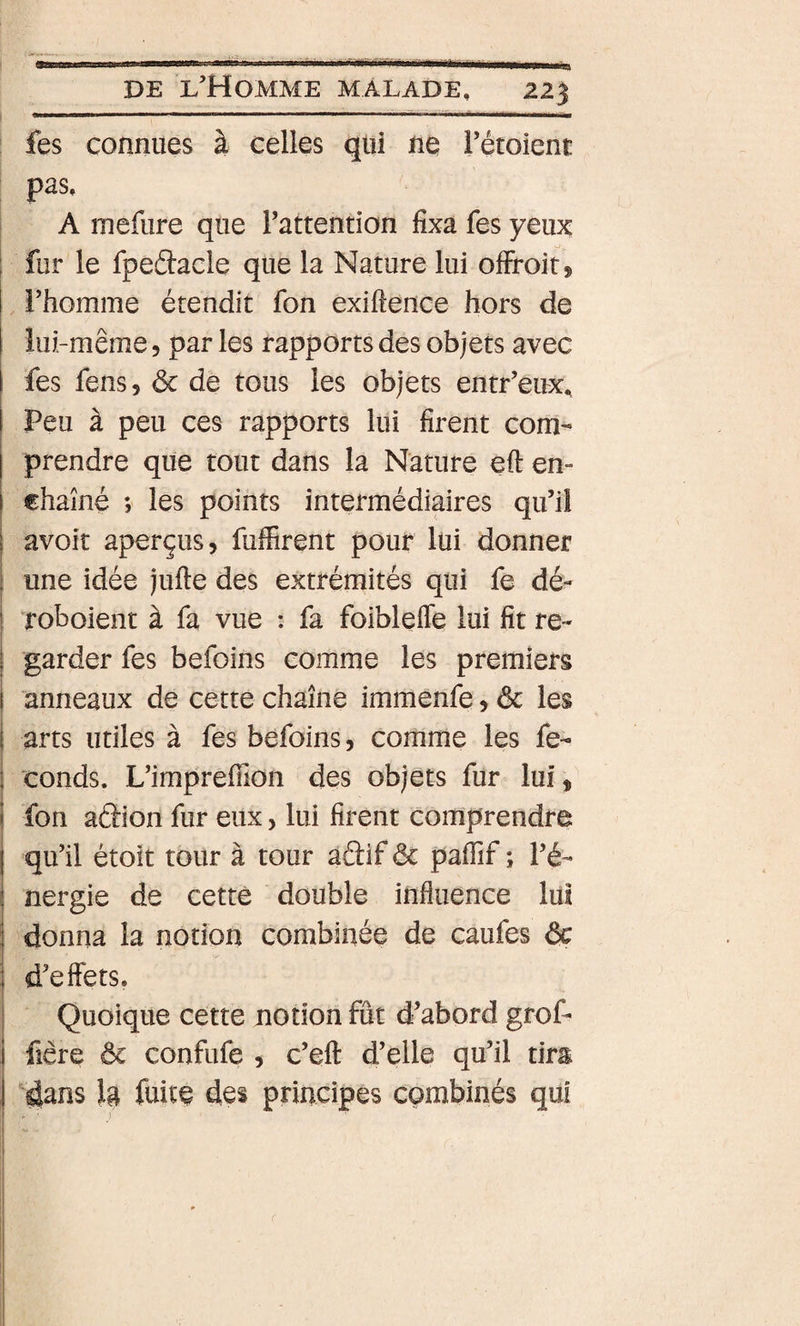 fes connues à celles qui ne Tétoienc pas, A mefiire que l’attention fixa fes yeux fur le fpeftacle que la Nature lui ofFroit^ l’homme étendit fon exiftence hors de lui-même, par les rapports des objets avec I fes fens, & de tous les objets entr’eux. I Peu à peu ces rapports lui firent com¬ prendre que tout dans la Nature eft en¬ chaîné ; les points intermédiaires qu’il avoit aperçus, fuffirent pour lui donner une idée jufte des extrémités qui fe dé- roboient à fa vue : fa foiblefle lui fit re- j garder fes befoins comme les premiers anneaux de cette chaîne immenfe, <Sc les arts utiles à fes befoins, comme les fé¬ conds. L’imprefiion des objets fur lui, fon adion fur eux, lui firent comprendre qu’il étoit tour à tour adif & paffif ; l’é¬ nergie de cetté double influence lu! donna la notion combinée de caufes & d’elfets. Quoique cette notion fût d’abord grof- fière ôc confufe , c’eft d’elle qu’il tira dans Ig fuitç des principes combinés qui