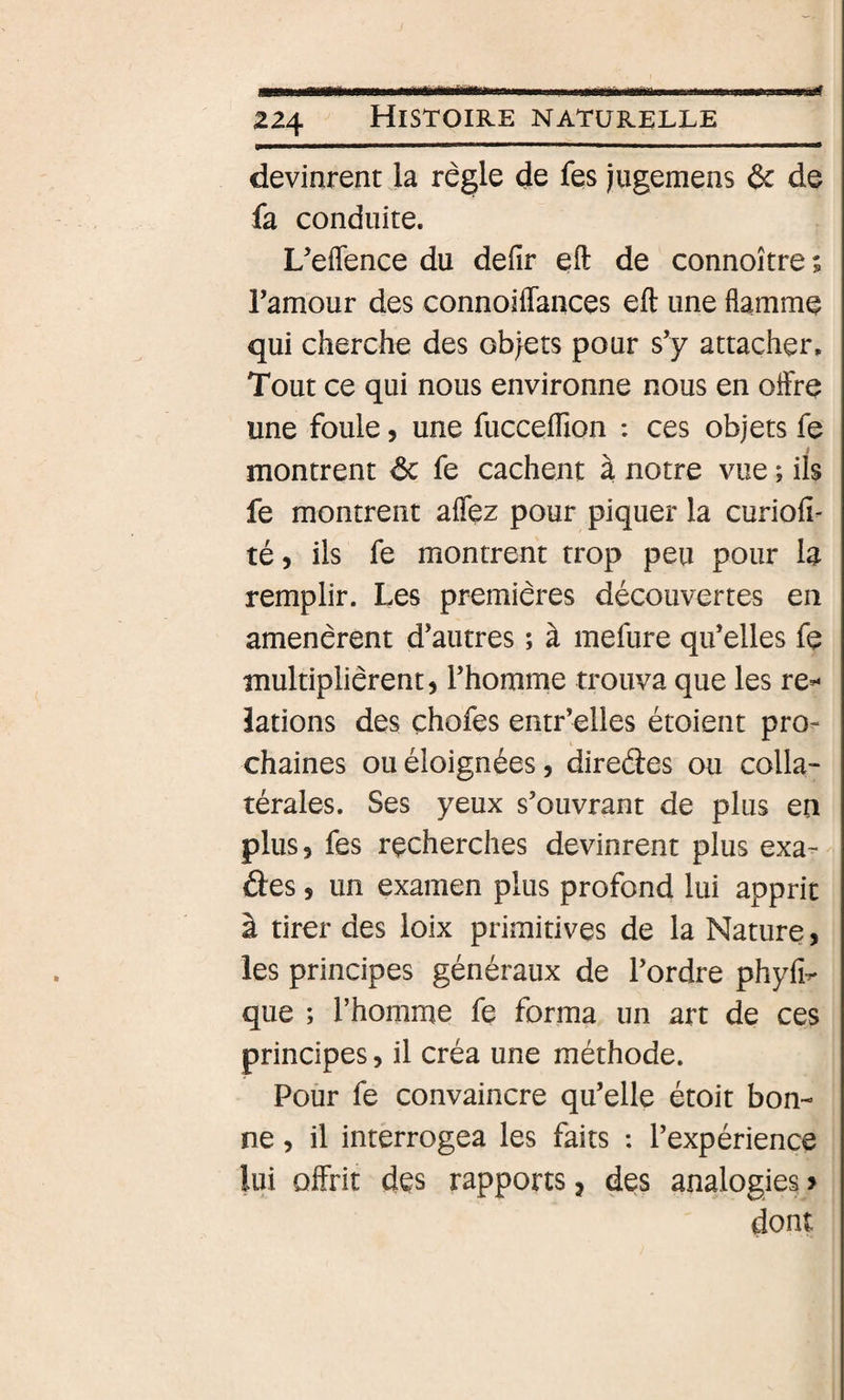 devinrent la règle de fes jugemens &amp; de fa conduite. L’eflence du defir eft de connoître ; Tamour des connoiffances eft une flamme qui cherche des obiets pour s’y attacher. Tout ce qui nous environne nous en offre une foule, une fucceftion : ces objets fe montrent de fe cachent à notre vue ; ils fe montrent affez pour piquer la curiofî- té, ils fe montrent trop peu pour la remplir. Les premières découvertes en amenèrent d’autres ; à mefure qu’elles fe multiplièrent, l’homme trouva que les re-* îations des çhofes entr’elles étoient pro^ chaînes ou éloignées, diredes ou colla¬ térales. Ses yeux s’ouvrant de plus en plus, fes recherches devinrent plus exa- des, un examen plus profond lui apprit I tirer des loix primitives de la Nature, les principes généraux de l’ordre phyfi^ que ; l’homme fe forma un art de ces principes, il créa une méthode. Pour fe convaincre qu’elle étoit bon¬ ne , il interrogea les faits : l’expérience lui offrit des rapports, des analogies &gt; dont
